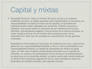 Capital y mixtas
Sociedad Anónima: Tiene un mínimo de cinco socios y un máximo
indefinido de ellos, el capital aportado esta representado en acciones y la
responsabilidad va hasta el monto de los aportes, el aportante de
industria puede recibir utilidades por tal hecho ó liberar acciones e
industria. Los socios están en situación de ser miembros de la junta
directiva, representantes legales ó funcionarios de la misma empresa. La
razón social se forma con el nombre de la empresa junto con la
expresión S.A. Este tipo de sociedad es característico de las grandes
empresas.

Sociedad en Comandita por Acciones: se conforma por uno o más socios
gestores con responsabilidad ilimitada y cinco o más comanditarios con
responsabilidad limitada, el capital se representa por títulos de igual
valor, en este caso el gestor puede liberar acciones con su aporte de
industria, en cuanto a la participación de los socios en la administración
es igual que en la comandita simple. La razón social esta conformada por
el nombre de la empresa seguida de S.C.A. esta sociedad es típica en
empresas de mediano tamaño y de carácter cerrado. 
 