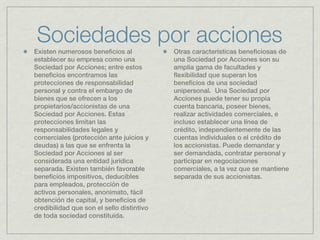 Sociedades por acciones
Existen numerosos beneficios al            Otras características beneficiosas de
establecer su empresa como una             una Sociedad por Acciones son su
Sociedad por Acciones; entre estos         amplia gama de facultades y
beneficios encontramos las                 flexibilidad que superan los
protecciones de responsabilidad            beneficios de una sociedad
personal y contra el embargo de            unipersonal.  Una Sociedad por
bienes que se ofrecen a los                Acciones puede tener su propia
propietarios/accionistas de una            cuenta bancaria, poseer bienes,
Sociedad por Acciones. Estas               realizar actividades comerciales, e
protecciones limitan las                   incluso establecer una línea de
responsabilidades legales y                crédito, independientemente de las
comerciales (protección ante juicios y     cuentas individuales o el crédito de
deudas) a las que se enfrenta la           los accionistas. Puede demandar y
Sociedad por Acciones al ser               ser demandada, contratar personal y
considerada una entidad jurídica           participar en negociaciones
separada. Existen también favorable        comerciales, a la vez que se mantiene
beneficios impositivos, deducibles         separada de sus accionistas.
para empleados, protección de
activos personales, anonimato, fácil
obtención de capital, y beneficios de
credibilidad que son el sello distintivo
de toda sociedad constituida.
 
