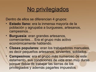 No privilegiados
Dentro de ellos se diferencian 4 grupos:
• Estado llano: era la inmensa mayoría de la
  población y agrupaba a burgueses, artesanos,
  campesinos…
• Burguesía: eran grandes artesanos,
  comerciantes… Era el grupo más activo
  económicamente hablando.
• Clases populares: eran los trabajadores manuales,
  es decir pequeños artesanos, sirvientes, soldados…
• Campesinos: era el grupo más numeroso de este
  estamento, sus condiciones de vida eran muy duras
  porque debía de trabajar las tierras de los
  privilegiados y además pagarles impuestos
 