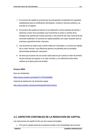 C ONT ABI LID A D D E S OCIE DA D ES 101
CIBERTEC CARRERAS PROFESIONALES
1. El aumento de capital se acuerda por la junta general cumpliendo los requisitos
establecidos para la modificación del estatuto, consta en escritura pública y se
inscribe en el registro.
2. El aumento del capital se traduce en la realización nuevos aportes de bienes o
derechos a favor de la sociedad, que incrementa su activo a cambio de la
entrega a los aportes de nuevas acciones o del aumento del valor nominal de las
acciones existentes. El aumento de capital posibilita una mejor situación para la
empresa y garantiza frente a terceros.
3. Las acciones son bajo la par cuando estas son colocadas a un precio por debajo
de su valor nominal, cuya diferencia genera una pérdida para la sociedad
denominada perdida por colocación.
4. Se dice que el precio de una acción está sobre la par cuando el valor de emisión
de las acciones es superior a su valor nominal, y a la diferencia entre estos
valores se le llama prima de emisión
Enlaces WEB:
Que son dividendos:
https://www.youtube.com/watch?v=rTkVAxDdADk
Historial de distribución de dividendos Apple:
http://www.nasdaq.com/es/symbol/aapl/dividend-history
3.3. ASPECTOS CONTABLES DE LA REDUCCION DE CAPITAL
Las reducciones de capital se dan por dos causas principales:
 Por qué el capital social de la empresa excede a las necesidades de la misma
 