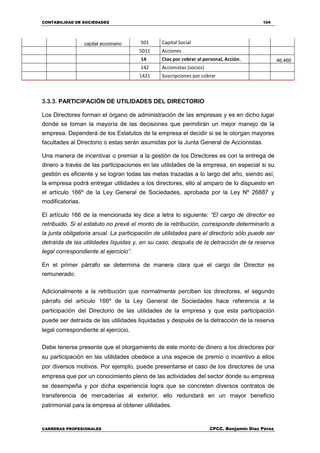 CONTABILIDAD DE SOCIEDADES 104
CARRERAS PROFESIONALES CPCC. Benjamin Díaz Pérez
capital accionario 501 Capital Social
5011 Acciones
14 Ctas por cobrar al personal, Acción. 46,460
142 Accionistas (socios)
1421 Suscripciones por cobrar
3.3.3. PARTICIPACIÓN DE UTILIDADES DEL DIRECTORIO
Los Directores forman el órgano de administración de las empresas y es en dicho lugar
donde se toman la mayoría de las decisiones que permitirán un mejor manejo de la
empresa. Dependerá de los Estatutos de la empresa el decidir si se le otorgan mayores
facultades al Directorio o estas serán asumidas por la Junta General de Accionistas.
Una manera de incentivar o premiar a la gestión de los Directores es con la entrega de
dinero a través de las participaciones en las utilidades de la empresa, en especial si su
gestión es eficiente y se logran todas las metas trazadas a lo largo del año, siendo así,
la empresa podrá entregar utilidades a los directores, ello al amparo de lo dispuesto en
el artículo 166º de la Ley General de Sociedades, aprobada por la Ley Nº 26887 y
modificatorias.
El artículo 166 de la mencionada ley dice a letra lo siguiente: “El cargo de director es
retribuido. Si el estatuto no prevé el monto de la retribución, corresponde determinarlo a
la junta obligatoria anual. La participación de utilidades para el directorio sólo puede ser
detraída de las utilidades líquidas y, en su caso, después de la detracción de la reserva
legal correspondiente al ejercicio”.
En el primer párrafo se determina de manera clara que el cargo de Director es
remunerado.
Adicionalmente a la retribución que normalmente perciben los directores, el segundo
párrafo del artículo 166º de la Ley General de Sociedades hace referencia a la
participación del Directorio de las utilidades de la empresa y que esta participación
puede ser detraída de las utilidades liquidadas y después de la detracción de la reserva
legal correspondiente al ejercicio.
Debe tenerse presente que el otorgamiento de este monto de dinero a los directores por
su participación en las utilidades obedece a una especie de premio o incentivo a ellos
por diversos motivos. Por ejemplo, puede presentarse el caso de los directores de una
empresa que por un conocimiento pleno de las actividades del sector donde su empresa
se desempeña y por dicha experiencia logra que se concreten diversos contratos de
transferencia de mercaderías al exterior, ello redundará en un mayor beneficio
patrimonial para la empresa al obtener utilidades.
 