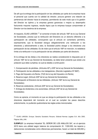 C ONT ABI LID A D D E S OCIE DA D ES 105
CIBERTEC CARRERAS PROFESIONALES
De allí que la entrega de la participación en las utilidades por parte de la empresa hacia
el personal que cuenta con la calidad de director, procura generar una relación de
pertenencia del director hacia la empresa, permitiendo de este modo que si la gestión
del Director es óptima y la empresa genera ganancias o mejora su desempeño
facturando mayores ingresos, resulta lógico que la empresa busque comprometer al
Director con los destinos de la empresa.
Al respecto, ELIAS LAROSA (1)
al comentar el texto del artículo 166º de la Ley General
de Sociedades, precisa que la retribución del Directorio es un derecho diferente a la
participación de utilidades, concluyendo que el artículo en comentario permitiría,
expresamente, que la Sociedad otorgue obligatoriamente una retribución a los
directores y adicionalmente a esto, la Sociedad podría otorgar a los directores una
participación de las utilidades. Es de notar que el artículo 166º en mención, no establece
límite a la retribución ni a la participación de las utilidades por parte del directorio.
Si la entrega de las dietas a los directores se realiza considerando lo dispuesto por el
artículo 166º de la Ley General de Sociedades, se debe tener presente que existe una
prelación que debe cumplirse, la cual se detalla a continuación:
1. Compensación de pérdidas. (Artículos 40º y 229º de la Ley General de Sociedades).
2. Participación de las utilidades a los trabajadores. (Decreto Legislativo Nº 892º).
3. Pago del Impuesto a la Renta. (TUO de la Ley del Impuesto a la Renta).
4. Reserva Legal. (Artículo 229º de la Ley General de Sociedades).
5. Participación al Directorio de las Utilidades. (Artículo 166º de la Ley General de
Sociedades).
6. Reservas estatutarias. (Artículo 229º de la Ley General de Sociedades).
7. Entrega de dividendos a los accionistas. (Artículo 230º de la Ley General de
Sociedades).
Como se aprecia, el momento en que se otorga la participación de las utilidades a los
directores dependerá del momento en el cual se cumplen los pasos descritos
anteriormente, no pudiendo quebrantarse las reglas antes mencionadas.
(1)
ELIAS LAROSA, Enrique. Derecho Societario Peruano. Editorial Normas Legales S.A. Año 2000.
Páginas 348 y 349.
EJEMPLO: La empresa Industrial “EL SEÑOR DE LOS ANILLOS SA”, en el ejercicio
2015 tiene una utilidad según balance de comprobación S/. 1’200,000, los reparos y
deducciones consideradas como diferencias permanentes, hacen un total de 300,000 y
 