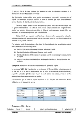 C ONT ABI LID A D D E S OCIE DA D ES 107
CIBERTEC CARRERAS PROFESIONALES
El artículo 39 de la Ley general de Sociedades dice lo siguiente respecto a la
distribución de beneficios de la sociedad:
“La distribución de beneficios a los socios se realiza en proporción a sus aportes al
capital. Sin embargo, el pacto social o el estatuto pueden fijar otras proporciones o
formas distintas de distribución de los beneficios.
Todos los socios deben asumir la proporción de las pérdidas de la sociedad que
se fije en el pacto social o el estatuto. Sólo puede exceptuarse de esta obligación a los
socios que aportan únicamente servicios. A falta de pacto expreso, las pérdidas son
asumidas en la misma proporción que los beneficios.
Está prohibido que el pacto social excluya a determinados socios de las utilidades
o los exonere de toda responsabilidad por las pérdidas, salvo en este último caso, por lo
indicado en el párrafo anterior.”
Por lo tanto, según lo indicado en el artículo 39, la distribución de las utilidades puede
efectuarse de acuerdo a lo siguiente:
a) Distribución de las utilidades en base al aporte del capital.
b) Distribución de las utilidades en base al pacto social.
c) Distribución de las utilidades de un ejercicio cuando en este se produce aumento
de capital.
d) Distribución de las utilidades de las acciones sin derecho a voto y beneficio del
fundador.
Ejemplo 1: distribución de las utilidades en base al aporte del capital.
La empresa “MSN SA.” ha obtenido en el ejercicio 2015 una utilidad neta disponible de
S/ 546,600 el 15 de marzo del presente año, la junta de accionistas acordó distribuir y
pagar las utilidades (dividendos). Según el pacto social los socios participan en los
resultados en base a sus aportes de capital.
Considerando que el total de capital aportado es S/. 780,000. La distribución de las
utilidades es de la siguiente forma:
SOCIOS CAPITAL % CAPITAL UTILIDAD
Lionel Messa 210,000 26.92 % 146,983.20
Luisito Suave 320,000 41.03 % 224,023.80
Ney, Junior 250,000 32.05 % 174,993.00
TOTAL 780,000 546,000
Registro en el libro diario:
NÚMERO FECHA GLOSA CUENTA CONTABLE ASOCIADA MOVIMIENTO
 