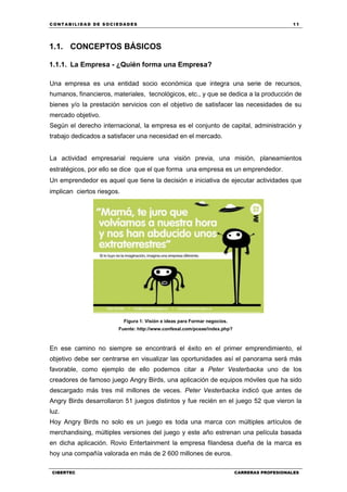 C ONT ABI LID A D D E S OCIE DA D ES 11
CIBERTEC CARRERAS PROFESIONALES
1.1. CONCEPTOS BÁSICOS
1.1.1. La Empresa - ¿Quién forma una Empresa?
Una empresa es una entidad socio económica que integra una serie de recursos,
humanos, financieros, materiales, tecnológicos, etc., y que se dedica a la producción de
bienes y/o la prestación servicios con el objetivo de satisfacer las necesidades de su
mercado objetivo.
Según el derecho internacional, la empresa es el conjunto de capital, administración y
trabajo dedicados a satisfacer una necesidad en el mercado.
La actividad empresarial requiere una visión previa, una misión, planeamientos
estratégicos, por ello se dice que el que forma una empresa es un emprendedor.
Un emprendedor es aquel que tiene la decisión e iniciativa de ejecutar actividades que
implican ciertos riesgos.
Figura 1: Visión e ideas para Formar negocios.
Fuente: http://www.confesal.com/pceae/index.php?
En ese camino no siempre se encontrará el éxito en el primer emprendimiento, el
objetivo debe ser centrarse en visualizar las oportunidades así el panorama será más
favorable, como ejemplo de ello podemos citar a Peter Vesterbacka uno de los
creadores de famoso juego Angry Birds, una aplicación de equipos móviles que ha sido
descargado más tres mil millones de veces. Peter Vesterbacka indicó que antes de
Angry Birds desarrollaron 51 juegos distintos y fue recién en el juego 52 que vieron la
luz.
Hoy Angry Birds no solo es un juego es toda una marca con múltiples artículos de
merchandising, múltiples versiones del juego y este año estrenan una película basada
en dicha aplicación. Rovio Entertainment la empresa filandesa dueña de la marca es
hoy una compañía valorada en más de 2 600 millones de euros.
 