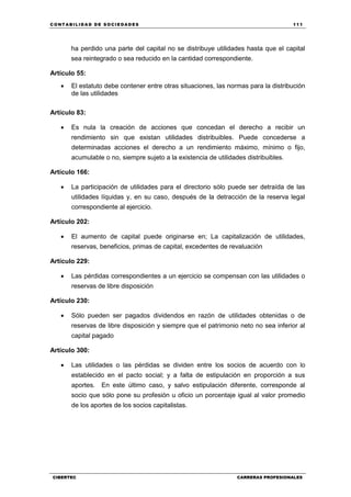 C ONT ABI LID A D D E S OCIE DA D ES 111
CIBERTEC CARRERAS PROFESIONALES
ha perdido una parte del capital no se distribuye utilidades hasta que el capital
sea reintegrado o sea reducido en la cantidad correspondiente.
Artículo 55:
 El estatuto debe contener entre otras situaciones, las normas para la distribución
de las utilidades
Artículo 83:
 Es nula la creación de acciones que concedan el derecho a recibir un
rendimiento sin que existan utilidades distribuibles. Puede concederse a
determinadas acciones el derecho a un rendimiento máximo, mínimo o fijo,
acumulable o no, siempre sujeto a la existencia de utilidades distribuibles.
Artículo 166:
 La participación de utilidades para el directorio sólo puede ser detraída de las
utilidades líquidas y, en su caso, después de la detracción de la reserva legal
correspondiente al ejercicio.
Artículo 202:
 El aumento de capital puede originarse en; La capitalización de utilidades,
reservas, beneficios, primas de capital, excedentes de revaluación
Artículo 229:
 Las pérdidas correspondientes a un ejercicio se compensan con las utilidades o
reservas de libre disposición
Artículo 230:
 Sólo pueden ser pagados dividendos en razón de utilidades obtenidas o de
reservas de libre disposición y siempre que el patrimonio neto no sea inferior al
capital pagado
Artículo 300:
 Las utilidades o las pérdidas se dividen entre los socios de acuerdo con lo
establecido en el pacto social; y a falta de estipulación en proporción a sus
aportes. En este último caso, y salvo estipulación diferente, corresponde al
socio que sólo pone su profesión u oficio un porcentaje igual al valor promedio
de los aportes de los socios capitalistas.
 