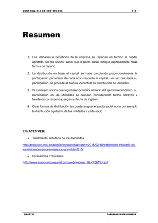 C ONT ABI LID A D D E S OCIE DA D ES 113
CIBERTEC CARRERAS PROFESIONALES
Resumen
1. Las utilidades o beneficios de la empresa se reparten en función al capital
aportado por los socios, salvo que el pacto social indique expresamente otras
formas de reparto.
2. La distribución en base al capital, se hace calculando proporcionalmente la
participación porcentual de cada socio respecto al capital, una vez calculada su
participación, se procede al cálculo porcentual de distribución de utilidades
3. Si existiesen socios que ingresaron posterior al inicio del ejercicio económico, su
participación en las utilidades se calculan considerando tantos dozavos y
treintavos corresponda, según su fecha de ingreso.
4. Otras formas de distribución las puede asignar el pacto social como por ejemplo
la distribución equitativa de las utilidades a cada socio
ENLACES WEB:
 Tratamiento Tributario de los dividendos
http://blog.pucp.edu.pe/blog/jennyspacetaxsystem/2015/02/10/tratamiento-tributario-de-
los-dividendos-para-el-ejercicio-gravable-2015/
 Implicancias Tributarias:
http://www.asesorempresarial.com/web/webrev/_HLKRGWLK.pdf
 