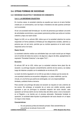 CONTABILIDAD DE SOCIEDADES 114
CARRERAS PROFESIONALES CPCC. Benjamin Díaz Pérez
3.4. OTRAS FORMAS DE SOCIEDAD
3.4.1 SOCIEDAD COLECTIVA Y SOCIEDAD EN COMANDITA
3.4.1.1. LA SOCIEDAD COLECTIVA.
En muchos casos, la sociedad colectiva es aquella que nace en el seno familiar
creada por un comerciante y son los hijos o herederos de este quienes continúan
con la sociedad.
Al ser una sociedad está formada por la unión de personas que realizan una serie
de actividades económicas y que poseen personería jurídica que actúa en nombre
colectivo y bajo una razón social.
Según la LGS, en su artículo 266, indica que en la sociedad colectiva los socios
responden en forma solidaria e ilimitada por las obligaciones sociales, además La
persona que, sin ser socio, permite que su nombre aparezca en la razón social,
responde como si lo fuera.
Razón Social:
La sociedad colectiva realiza sus actividades bajo una razón social que se integra
con el nombre de todos los socios o de algunos o alguno de ellos, agregándose la
expresión "Sociedad Colectiva" o las siglas "S.C.".
Duración:
El artículo 267 de la LGS, indica que La sociedad colectiva tiene plazo fijo de
duración. La prórroga requiere consentimiento unánime de los socios y se realiza
luego de haberse cumplido con lo establecido en el artículo 275.
La razón de dicha regulación en la LGS es que ésta no desea que los socios de
una sociedad colectiva se encuentren obligados a un plazo indefinido, que los
vincula, en una forma que podría ser prolongada, con una responsabilidad
ilimitada y solidaria frente a terceros.
Para acordar una prórroga del plazo de duración se requiere el voto unánime de
los socios. Sin embargo, el acreedor de un socio con crédito vencido, puede
oponerse a que se prorrogue la sociedad respecto del socio deudor, esta
oposición se formula dentro de los treinta días del último aviso o de la inscripción
en el Registro y se tramita por el proceso abreviado. Declarada fundada la
oposición, la sociedad debe liquidar la participación del socio deudor en un lapso
no mayor a tres meses.
Características:
o Es una persona jurídica de derecho privado. Esta característica se
encuentra en el artículo 6 de la LGS
 