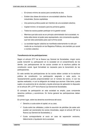 C ONT ABI LID A D D E S OCIE DA D ES 115
CIBERTEC CARRERAS PROFESIONALES
o El número mínimo de socios para constituirla es dos.
o Existen dos clases de socios en una sociedad colectiva: Socios
industriales, Socios capitalistas
o Una persona jurídica puede ser miembro de una sociedad colectiva.
o Capital mínimo: el necesario para los primeros gastos.
o Todos los socios pueden participar en la gestión social.
o Mientras que todo socio es en principio administrador de la sociedad, no
todos ellos tienen el poder para representarla, sino únicamente aquellos
que han sido autorizados para usar la firma social.
o La sociedad regular colectiva se manifiesta externamente no sólo por
medio de su inscripción en los Registros Públicos, sino también por social
o nombre colectivo.
Transferencia de las participaciones:
Según el artículo 271º de la Nueva Ley General de Sociedades, ningún socio
puede transmitir su participación en la sociedad sin el consentimiento de los
demás. Las participaciones de los socios constan en la escritura pública de
constitución social. Igual formalidad es necesaria para la transmisión de las
participaciones.
En este sentido las participaciones de los socios deben constar en la escritura
pública de constitución. La participación asignada a cada socio, no
necesariamente guarda proporcionalidad con el número de socios, ni con los
aportes realizados, ni con la obligación de trabajo que asuman. Este tema, queda
sujeto a la autonomía de la voluntad y resulta entonces de aplicación lo dispuesto
en el artículo 39º y 277º de la Nueva Ley General de Sociedades.
El concepto de participación en esta sociedad es amplio, pues comprende
derechos políticos y económicos. En forma general las participaciones deben
contener.
En primer lugar, sobre los derechos económicos del socio:
 Derecho o cuota sobre el capital, en su caso.
 Cuota sobre las utilidades y sobre la asunción de pérdidas (de estas solo
pueden ser exonerados los socios industriales, según el artículo 39º de la
Nueva Ley General de Sociedades); y
 Cuota correspondiente al socio en caso de separación exclusiva,
fallecimiento o liquidación de la sociedad.
 