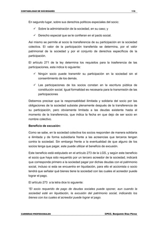 CONTABILIDAD DE SOCIEDADES 116
CARRERAS PROFESIONALES CPCC. Benjamin Díaz Pérez
En segundo lugar, sobre sus derechos políticos especiales del socio:
 Sobre la administración de la sociedad, en su caso; y
 Derecho especial que se le confieran en el pacto social.
Así mismo se permite al socio la transferencia de su participación en la sociedad
colectiva. El valor de la participación transferida se determina, por el valor
patrimonial de la sociedad y por el conjunto de derechos específicos de la
participación.
El artículo 271 de la ley determina los requisitos para la trasferencia de las
participaciones, esta indica lo siguiente:
 Ningún socio puede transmitir su participación en la sociedad sin el
consentimiento de los demás.
 Las participaciones de los socios constan en la escritura pública de
constitución social. Igual formalidad es necesaria para la transmisión de las
participaciones
Debemos precisar que la responsabilidad ilimitada y solidaria del socio por las
obligaciones de la sociedad subsiste plenamente después de la transferencia de
su participación, pero obviamente limitada a las deudas existente hasta el
momento de la transferencia, que indica la fecha en que dejo de ser socio en
nombre colectivo.
Beneficio de excusión:
Como se sabe, en la sociedad colectiva los socios responden de manera solidaria
e ilimitada y de forma subsidiaria frente a las acreencias que terceros tengan
contra la sociedad. Sin embargo frente a la eventualidad de que alguno de los
socios tenga que pagar, este puede utilizar el beneficio de excusión.
Este beneficio está estipulado en el artículo 273 de la LGS, y según este beneficio
el socio que haya sido requerido por un tercero acreedor de la sociedad, indicará
que corresponde primero a la sociedad pagar por dichas deudas con el patrimonio
social, incluso si esta se encuentra en liquidación, para ello el accionista o socio
tendrá que señalar qué bienes tiene la sociedad con las cuales el acreedor puede
lograr el pago.
El artículo 273 a la letra dice lo siguiente:
“El socio requerido de pago de deudas sociales puede oponer, aun cuando la
sociedad esté en liquidación, la excusión del patrimonio social, indicando los
bienes con los cuales el acreedor puede lograr el pago.
 