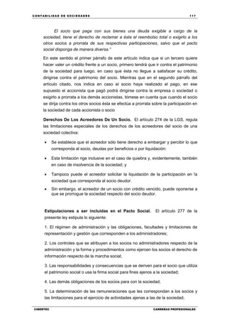 C ONT ABI LID A D D E S OCIE DA D ES 117
CIBERTEC CARRERAS PROFESIONALES
El socio que paga con sus bienes una deuda exigible a cargo de la
sociedad, tiene el derecho de reclamar a ésta el reembolso total o exigirlo a los
otros socios a prorrata de sus respectivas participaciones, salvo que el pacto
social disponga de manera diversa.”
En este sentido el primer párrafo de este artículo indica que si un tercero quiere
hacer valer un crédito frente a un socio, primero tendrá que ir contra el patrimonio
de la sociedad para luego, en caso que ésta no llegue a satisfacer su crédito,
dirigirse contra el patrimonio del socio. Mientras que en el segundo párrafo del
artículo citado, nos indica en caso el socio haya realizado el pago, en ese
supuesto el accionista que pagó podrá dirigirse contra la empresa o sociedad o
exigirlo a prorrata a los demás accionistas, tómese en cuenta que cuando el socio
se dirija contra los otros socios ésta se efectúa a prorrata sobre la participación en
la sociedad de cada accionista o socio
Derechos De Los Acreedores De Un Socio. El artículo 274 de la LGS, regula
las limitaciones especiales de los derechos de los acreedores del socio de una
sociedad colectiva:
 Se establece que el acreedor sólo tiene derecho a embargar y percibir lo que
corresponda al socio, deudas por beneficios o por liquidación:
 Esta limitación rige inclusive en el caso de quiebra y, evidentemente, también
en caso de insolvencia de la sociedad; y
 Tampoco puede el acreedor solicitar la liquidación de la participación en !a
sociedad que corresponda al socio deudor.
 Sin embargo, el acreedor de un socio con crédito vencido, puede oponerse a
que se prorrogue la sociedad respecto del socio deudor.
Estipulaciones a ser incluidas en el Pacto Social. El artículo 277 de la
presente ley estipula lo siguiente:
1. El régimen de administración y las obligaciones, facultades y limitaciones de
representación y gestión que corresponden a los administradores;
2. Los controles que se atribuyen a los socios no administradores respecto de la
administración y la forma y procedimientos como ejercen los socios el derecho de
información respecto de la marcha social;
3. Las responsabilidades y consecuencias que se deriven para el socio que utiliza
el patrimonio social o usa la firma social para fines ajenos a la sociedad;
4. Las demás obligaciones de los socios para con la sociedad;
5. La determinación de las remuneraciones que les correspondan a los socios y
las limitaciones para el ejercicio de actividades ajenas a las de la sociedad;
 