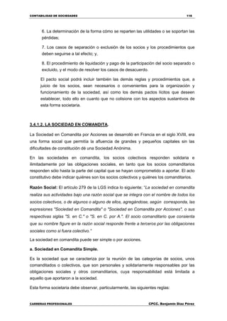 CONTABILIDAD DE SOCIEDADES 118
CARRERAS PROFESIONALES CPCC. Benjamin Díaz Pérez
6. La determinación de la forma cómo se reparten las utilidades o se soportan las
pérdidas;
7. Los casos de separación o exclusión de los socios y los procedimientos que
deben seguirse a tal efecto; y,
8. El procedimiento de liquidación y pago de la participación del socio separado o
excluido, y el modo de resolver los casos de desacuerdo.
El pacto social podrá incluir también las demás reglas y procedimientos que, a
juicio de los socios, sean necesarios o convenientes para la organización y
funcionamiento de la sociedad, así como los demás pactos lícitos que deseen
establecer, todo ello en cuanto que no colisione con los aspectos sustantivos de
esta forma societaria.
3.4.1.2. LA SOCIEDAD EN COMANDITA.
La Sociedad en Comandita por Acciones se desarrolló en Francia en el siglo XVIII, era
una forma social que permitía la afluencia de grandes y pequeños capitales sin las
dificultades de constitución dé una Sociedad Anónima.
En las sociedades en comandita, los socios colectivos responden solidaria e
ilimitadamente por las obligaciones sociales, en tanto que los socios comanditarios
responden sólo hasta la parte del capital que se hayan comprometido a aportar. El acto
constitutivo debe indicar quiénes son los socios colectivos y quiénes los comanditarios.
Razón Social: El artículo 279 de la LGS indica lo siguiente; “La sociedad en comandita
realiza sus actividades bajo una razón social que se integra con el nombre de todos los
socios colectivos, o de algunos o alguno de ellos, agregándose, según corresponda, las
expresiones "Sociedad en Comandita" o "Sociedad en Comandita por Acciones", o sus
respectivas siglas "S. en C." o "S. en C. por A.". El socio comanditario que consienta
que su nombre figure en la razón social responde frente a terceros por las obligaciones
sociales como si fuera colectivo.”
La sociedad en comandita puede ser simple o por acciones.
a. Sociedad en Comandita Simple.
Es la sociedad que se caracteriza por la reunión de las categorías de socios, unos
comanditados o colectivos, que son personales y solidariamente responsables por las
obligaciones sociales y otros comanditarios, cuya responsabilidad está limitada a
aquello que aportaron a la sociedad.
Esta forma societaria debe observar, particularmente, las siguientes reglas:
 
