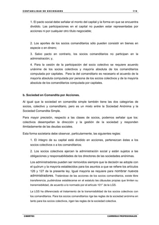 C ONT ABI LID A D D E S OCIE DA D ES 119
CIBERTEC CARRERAS PROFESIONALES
1. El pacto social debe señalar el monto del capital y la forma en que se encuentra
dividido. Las participaciones en el capital no pueden estar representadas por
acciones ni por cualquier otro título negociable;
2. Los aportes de los socios comanditarios sólo pueden consistir en bienes en
especie o en dinero;
3. Salvo pacto en contrario, los socios comanditarios no participan en la
administración; y,
4. Para la cesión de la participación del socio colectivo se requiere acuerdo
unánime de los socios colectivos y mayoría absoluta de los comanditarios
computada por capitales. Para la del comanditario es necesario el acuerdo de la
mayoría absoluta computada por persona de los socios colectivos y de la mayoría
absoluta de los comanditarios computada por capitales.
b. Sociedad en Comandita por Acciones.
Al igual que la sociedad en comandita simple también tiene las dos categorías de
socios, colectivo y comanditario, pero es un mixto entre la Sociedad Anónima y la
Sociedad Comandita Simple.
Para mayor precisión, respecto a las clases de socios, podemos señalar que los:
colectivos desempeñan la dirección y la gestión de la sociedad y responden
ilimitadamente de las deudas sociales.
Esta forma societaria debe observar, particularmente, las siguientes reglas:
1. El íntegro de su capital está dividido en acciones, pertenezcan éstas a los
socios colectivos o a los comanditarios;
2. Los socios colectivos ejercen la administración social y están sujetos a las
obligaciones y responsabilidades de los directores de las sociedades anónimas.
Los administradores pueden ser removidos siempre que la decisión se adopte con
el quórum y la mayoría establecidos para los asuntos a que se refiere los artículos
126 y 127 de la presente ley. Igual mayoría se requiere para nombrar nuevos
administradores. Tratándose de las acciones de los socios comanditarios, existe libre
transferencia, pudiéndose establecerse en el estatuto las cláusulas propias que limiten su
transmisibilidad, de acuerdo a lo normado por el artículo 101° de la LGS.
La LGS ha diferenciado el tratamiento de la transmisibilidad de los socios colectivos con
los comanditarios. Para los socios comanditarios rige las reglas de la sociedad anónima en
tanto para los socios colectivos, rigen las reglas de la sociedad colectiva.
 