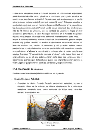 CONTABILIDAD DE SOCIEDADES 12
CARRERAS PROFESIONALES CPCC. Benjamin Díaz Pérez
Líneas arriba mencionamos que si podemos visualizar las oportunidades, el panorama
puede tornarse favorable, pero… ¿Cuál fue la oportunidad que lograron visualizar los
creadores de esta famosa aplicación? Piénsalo ¿por qué no abandonaron si sus 50
primeros juegos no tuvieron éxito?, ¿por qué esperar 52 veces? Si lograste visualizar la
oportunidad puede que seas un visionario, la oportunidad fue creer en la expansión de
los dispositivos móviles, solo el iPhone 6 vendió en sus primeros 3 días en el mercado
más de 13 millones de unidades, con esa cantidad de usuarios es lógico producir
aplicaciones para móviles, la visión fue seguir insistiendo en el mercado de aparatos
móviles, aun cuando en sus inicios el uso de móviles no era tan amplia como ahora.
Hoy en el contexto económico mundial se habla de crisis económica, pero en tiempos
de crisis hay grandes cambios, por lo tanto surgen nuevas necesidades a cubrir, las
personas cambian sus hábitos de consumos y allí podemos visionar nuevas
oportunidades, por otro lado existe un factor que también está presente en cualquier
emprendimiento, el riesgo, y para afrontarlo podemos citar al quizás más famoso
principio financiero “El conocimiento minimiza el riesgo”, esto quiere decir que el
emprendimiento no es al azar debemos tener cierta base para emprender algo y
rodearnos de quienes sepan de la actividad que se va a emprender, primero se tiene la
visión luego hay que plasmar los objetivos, las tácticas y los planeamientos.
1.1.2. Clasificación de empresas:
Entre las clases de empresas podemos mencionar las siguientes:
 Según el Sector de Actividad:
o Empresas del Sector Primario: También denominado extractivo, ya que el
elemento básico de la actividad se obtiene directamente de la naturaleza:
agricultura, ganadería, caza, pesca, extracción de áridos, agua, minerales,
petróleo, energía eólica, etc.
Figura 2: Empresa Extractora.
Fuente: Google
 