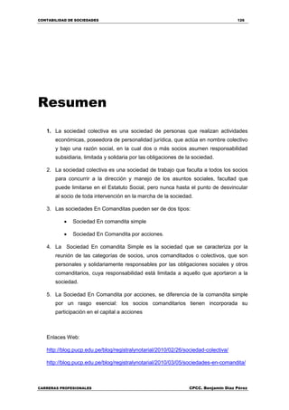 CONTABILIDAD DE SOCIEDADES 126
CARRERAS PROFESIONALES CPCC. Benjamin Díaz Pérez
Resumen
1. La sociedad colectiva es una sociedad de personas que realizan actividades
económicas, poseedora de personalidad jurídica, que actúa en nombre colectivo
y bajo una razón social, en la cual dos o más socios asumen responsabilidad
subsidiaria, limitada y solidaria por las obligaciones de la sociedad.
2. La sociedad colectiva es una sociedad de trabajo que faculta a todos los socios
para concurrir a la dirección y manejo de los asuntos sociales, facultad que
puede limitarse en el Estatuto Social, pero nunca hasta el punto de desvincular
al socio de toda intervención en la marcha de la sociedad.
3. Las sociedades En Comanditas pueden ser de dos tipos:
 Sociedad En comandita simple
 Sociedad En Comandita por acciones.
4. La Sociedad En comandita Simple es la sociedad que se caracteriza por la
reunión de las categorías de socios, unos comanditados o colectivos, que son
personales y solidariamente responsables por las obligaciones sociales y otros
comanditarios, cuya responsabilidad está limitada a aquello que aportaron a la
sociedad.
5. La Sociedad En Comandita por acciones, se diferencia de la comandita simple
por un rasgo esencial: los socios comanditarios tienen incorporada su
participación en el capital a acciones
Enlaces Web:
http://blog.pucp.edu.pe/blog/registralynotarial/2010/02/26/sociedad-colectiva/
http://blog.pucp.edu.pe/blog/registralynotarial/2010/03/05/sociedades-en-comandita/
 