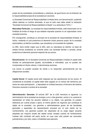 CONTABILIDAD DE SOCIEDADES 128
CARRERAS PROFESIONALES CPCC. Benjamin Díaz Pérez
propio de las sociedades comanditarias y colectivas, de igual forma con la limitación de
la responsabilidad propia de la sociedad por acciones.
La Sociedad Comercial de Responsabilidad Limitada tiene una denominación, pudiendo
utilizar además un nombre abreviado, al que en todo caso debe añadir la indicación
"Sociedad Comercial de Responsabilidad Limitada" o su abreviatura "S.R.L.".
Naturaleza Particular. La sociedad de responsabilidad limitada, está relacionado con la
finalidad de limitar el riesgo al que estaban expuesto quienes no se organizaban como
sociedad anónima.
Por consiguiente, constituye un principio de la sociedad de responsabilidad limitada, el
hecho, mediante el cual predomina el elemento intuito persona propio 'de la sociedad
personalista y el afectivo socialista, que caracteriza a la sociedad de capitales.
La SRL, tiene similar origen que la SAC, pero su naturaleza es distinta. La base de
ambas formas societarias se cimienta sobre una sociedad familiar o cerrada, donde
predomina el elemento personal respecto de sus socios.
Denominación: En la Sociedad Comercial de Responsabilidad Limitada el capital está
dividido en participaciones iguales, acumulables e indivisibles, que no pueden ser
incorporadas en títulos valores, ni denominarse acciones.
Los socios no pueden exceder de veinte y no responden personalmente por las
obligaciones sociales.
Capital Social: El capital social está integrado por las aportaciones de los socios. Al
constituirse la sociedad, el capital debe estar pagado en no menos del veinticinco por
ciento de cada participación, y depositado en entidad bancaria o financiera del sistema
financiero nacional a nombre de la sociedad.
Administración: Gerentes: El artículo 287° de la LGS menciona lo siguiente: La
administración de la sociedad se encarga a uno o más gerentes, socios o no, quienes la
representan en todos los asuntos relativos a su objeto. Los gerentes no pueden
dedicarse por cuenta propia o ajena, al mismo género de negocios que constituye el
objeto de la sociedad. Los gerentes o administradores gozan de las facultades
generales y especiales de representación procesal por el solo mérito de su
nombramiento. Los gerentes pueden ser separados de su cargo según acuerdo
adoptado por mayoría simple del capital social, excepto cuando tal nombramiento
hubiese sido condición del pacto social, en cuyo caso sólo podrán ser removidos
judicialmente y por dolo, culpa o inhabilidad para ejercerlo.
 