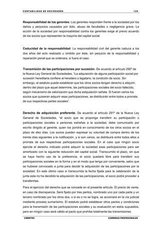 C ONT ABI LID A D D E S OCIE DA D ES 129
CIBERTEC CARRERAS PROFESIONALES
Responsabilidad de los gerentes: Los gerentes responden frente a la sociedad por los
daños y perjuicios causados por dolo, abuso de facultades o negligencia grave. La
acción de la sociedad por responsabilidad contra los gerentes exige el previo acuerdo
de los socios que representen la mayoría del capital social.
Caducidad de la responsabilidad: La responsabilidad civil del gerente caduca a los
dos años del acto realizado u omitido por éste, sin perjuicio de la responsabilidad y
reparación penal que se ordenara, si fuera el caso.
Transmisión de las participaciones por sucesión. De acuerdo al artículo 290º de
la Nueva Ley General de Sociedades, “La adquisición de alguna participación social por
sucesión hereditaria confiere al heredero o legatario, la condición de socio. Sin
embargo, el estatuto puede establecer que los otros socios tengan derecho a adquirir,
dentro del plazo que aquel determine, las participaciones sociales del socio fallecido,
según mecanismo de valorización que dicha estipulación señala. Si fueran varios los
socios que quisieran adquirir esas participaciones, se distribuirán entre todos a prorrata
de sus respectivas partes sociales”.
Derecho de adquisición preferente. De acuerdo al artículo 291º de la Nueva Ley
General de Sociedades, “el socio que se proponga transferir su participación o
participaciones sociales a personas extrañas a la sociedad, debe comunicarlo por
escrito dirigido al gerente, quien los pondrá en conocimiento de los otros socios en el
plazo de diez días. Los socios pueden expresar su voluntad de compra dentro de los
treinta días siguientes a la notificación, y si son varios, se distribuirá entre todos ellos a
prorrata de sus respectivas participaciones sociales. En el caso que ningún socio
ejercite el derecho indicado podrá adquirir la sociedad esas participaciones para ser
amortizado con la siguiente reducción del capital social. Transcurrido el plazo, sin que
se haya hecho uso de la preferencia, el socio quedará libre para transferir sus
participaciones sociales en la forma y en el modo que tenga por conveniente, salvo que
se hubiese convocado a junta para decidir la adquisición de las participaciones por la
sociedad. En este último caso si transcurrida la fecha fijada para la celebración de la
junta esta no ha decidido la adquisición de las participaciones, el socio podrá proceder a
transferirlas.
Para el ejercicio del derecho que se concede en el presente artículo. El precio de venta,
en caso de discrepancia. Será fijado por tres peritos, nombrado uno por cada parte y un
tercero nombrado por los otros dos, o si es o no se logra, se accionará en la vía judicial
mediante proceso sumarísimo. El estatuto podrá establecer otros pactos y condiciones
para la transmisión de las participaciones sociales y su evaluación en estos supuestos,
pero en ningún caso será válido el pacto que prohíba totalmente las transmisiones.
 