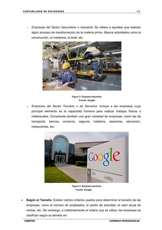 C ONT ABI LID A D D E S OCIE DA D ES 13
CIBERTEC CARRERAS PROFESIONALES
o Empresas del Sector Secundario o Industrial: Se refiere a aquellas que realizan
algún proceso de transformación de la materia prima. Abarca actividades como la
construcción, la maderera, la textil, etc.
Figura 3: Empresa Industrial.
Fuente: Google
o Empresas del Sector Terciario o de Servicios: Incluye a las empresas cuyo
principal elemento es la capacidad humana para realizar trabajos físicos o
intelectuales. Comprende también una gran variedad de empresas, como las de
transporte, bancos, comercio, seguros, hotelería, asesorías, educación,
restaurantes, etc.
Figura 3: Empresa servicios.
Fuente: Google
 Según el Tamaño: Existen ciertos criterios usados para determinar el tamaño de las
empresas, como el número de empleados, el sector de actividad, el valor anual de
ventas, etc. Sin embargo, e indistintamente el criterio que se utilice, las empresas se
clasifican según su tamaño en:
 