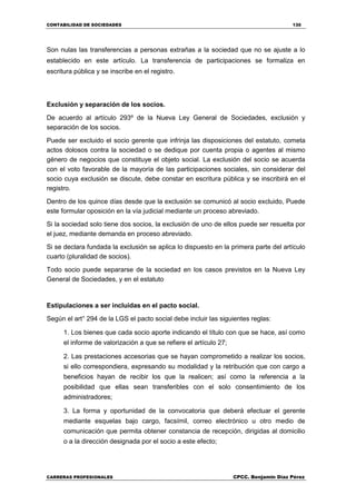 CONTABILIDAD DE SOCIEDADES 130
CARRERAS PROFESIONALES CPCC. Benjamin Díaz Pérez
Son nulas las transferencias a personas extrañas a la sociedad que no se ajuste a lo
establecido en este artículo. La transferencia de participaciones se formaliza en
escritura pública y se inscribe en el registro.
Exclusión y separación de los socios.
De acuerdo al artículo 293º de la Nueva Ley General de Sociedades, exclusión y
separación de los socios.
Puede ser excluido el socio gerente que infrinja las disposiciones del estatuto, cometa
actos dolosos contra la sociedad o se dedique por cuenta propia o agentes al mismo
género de negocios que constituye el objeto social. La exclusión del socio se acuerda
con el voto favorable de la mayoría de las participaciones sociales, sin considerar del
socio cuya exclusión se discute, debe constar en escritura pública y se inscribirá en el
registro.
Dentro de los quince días desde que la exclusión se comunicó al socio excluido, Puede
este formular oposición en la vía judicial mediante un proceso abreviado.
Si la sociedad solo tiene dos socios, la exclusión de uno de ellos puede ser resuelta por
el juez, mediante demanda en proceso abreviado.
Si se declara fundada la exclusión se aplica lo dispuesto en la primera parte del artículo
cuarto (pluralidad de socios).
Todo socio puede separarse de la sociedad en los casos previstos en la Nueva Ley
General de Sociedades, y en el estatuto
Estipulaciones a ser incluidas en el pacto social.
Según el art° 294 de la LGS el pacto social debe incluir las siguientes reglas:
1. Los bienes que cada socio aporte indicando el título con que se hace, así como
el informe de valorización a que se refiere el artículo 27;
2. Las prestaciones accesorias que se hayan comprometido a realizar los socios,
si ello correspondiera, expresando su modalidad y la retribución que con cargo a
beneficios hayan de recibir los que la realicen; así como la referencia a la
posibilidad que ellas sean transferibles con el solo consentimiento de los
administradores;
3. La forma y oportunidad de la convocatoria que deberá efectuar el gerente
mediante esquelas bajo cargo, facsímil, correo electrónico u otro medio de
comunicación que permita obtener constancia de recepción, dirigidas al domicilio
o a la dirección designada por el socio a este efecto;
 