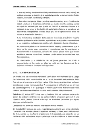 C ONT ABI LID A D D E S OCIE DA D ES 131
CIBERTEC CARRERAS PROFESIONALES
4. Los requisitos y demás formalidades para la modificación del pacto social y del
estatuto, prorrogar la duración de la sociedad y acordar su transformación, fusión,
escisión, disolución, liquidación y extinción;
5. Las solemnidades que deben cumplirse para el aumento y reducción del capital
social, señalando el derecho de preferencia que puedan tener los socios y cuando
el capital no asumido por ellos puede ser ofrecido a personas extrañas a la
sociedad. A su turno, la devolución del capital podrá hacerse a prorrata de las
respectivas participaciones sociales, salvo que, con la aprobación de todos los
socios se acuerde otro sistema; y,
6. La formulación y aprobación de los estados financieros, el quórum y mayoría
exigidos y el derecho a las utilidades repartibles en la proporción correspondiente
a sus respectivas participaciones sociales, salvo disposición diversa del estatuto.
El pacto social podrá incluir también las demás reglas y procedimientos que, a
juicio de los socios sean necesarios o convenientes para la organización y
funcionamiento de la sociedad, así como los demás pactos lícitos que deseen
establecer, siempre y cuando no colisionen con los aspectos sustantivos de esta
forma societaria.
La convocatoria y la celebración de las juntas generales, así como la
representación de los socios en ellas, se regirá por las disposiciones de la
sociedad anónima en cuanto les sean aplicables.
3.5.2. SOCIEDADES CIVILES
En nuestro país, las sociedades mercantiles fueron en un inicio normadas por el Código
de Comercio de 1902, posteriormente por la Ley de Sociedades Mercantiles de 1966.
Fue así que al promulgarse el código civil de 1,984, las sociedades civiles no fueron
consideradas en esta norma sustantiva. A consecuencia de tal hecho fue que a través
del Decreto Legislativo N' 311 que reguló en 1985 la Ley General de Sociedades desde
tal fecha las sociedades civiles son incluidas dentro de dicho cuerpo normativo.
Definición. El artículo 295° indica que La Sociedad Civil se constituye para un fin
común de carácter económico que se realiza mediante el ejercicio personal de una
profesión, oficio, pericia, práctica u otro tipo de actividades personales por alguno,
algunos o todos los socios.
La sociedad civil puede ser ordinaria o de responsabilidad limitada.
En Sociedad Civil ordinaria los socios responden personalmente y en forma subsidiaria,
con beneficio de excusión, por las obligaciones sociales y lo hacen, salvo pacto distinto,
Es decir, cuando sea insuficiente el patrimonio de la sociedad para responder por las
deudas sociales se le puede exigir a cada socio una proporción de la deuda impaga,
 