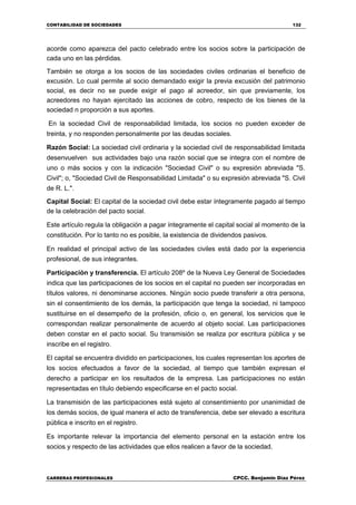 CONTABILIDAD DE SOCIEDADES 132
CARRERAS PROFESIONALES CPCC. Benjamin Díaz Pérez
acorde como aparezca del pacto celebrado entre los socios sobre la participación de
cada uno en las pérdidas.
También se otorga a los socios de las sociedades civiles ordinarias el beneficio de
excusión. Lo cual permite al socio demandado exigir la previa excusión del patrimonio
social, es decir no se puede exigir el pago al acreedor, sin que previamente, los
acreedores no hayan ejercitado las acciones de cobro, respecto de los bienes de la
sociedad n proporción a sus aportes.
En la sociedad Civil de responsabilidad limitada, los socios no pueden exceder de
treinta, y no responden personalmente por las deudas sociales.
Razón Social: La sociedad civil ordinaria y la sociedad civil de responsabilidad limitada
desenvuelven sus actividades bajo una razón social que se integra con el nombre de
uno o más socios y con la indicación "Sociedad Civil" o su expresión abreviada "S.
Civil"; o, "Sociedad Civil de Responsabilidad Limitada" o su expresión abreviada "S. Civil
de R. L.".
Capital Social: El capital de la sociedad civil debe estar íntegramente pagado al tiempo
de la celebración del pacto social.
Este artículo regula la obligación a pagar íntegramente el capital social al momento de la
constitución. Por lo tanto no es posible, la existencia de dividendos pasivos.
En realidad el principal activo de las sociedades civiles está dado por la experiencia
profesional, de sus integrantes.
Participación y transferencia. El artículo 208º de la Nueva Ley General de Sociedades
indica que las participaciones de los socios en el capital no pueden ser incorporadas en
títulos valores, ni denominarse acciones. Ningún socio puede transferir a otra persona,
sin el consentimiento de los demás, la participación que tenga la sociedad, ni tampoco
sustituirse en el desempeño de la profesión, oficio o, en general, los servicios que le
correspondan realizar personalmente de acuerdo al objeto social. Las participaciones
deben constar en el pacto social. Su transmisión se realiza por escritura pública y se
inscribe en el registro.
El capital se encuentra dividido en participaciones, los cuales representan los aportes de
los socios efectuados a favor de la sociedad, al tiempo que también expresan el
derecho a participar en los resultados de la empresa. Las participaciones no están
representadas en título debiendo especificarse en el pacto social.
La transmisión de las participaciones está sujeto al consentimiento por unanimidad de
los demás socios, de igual manera el acto de transferencia, debe ser elevado a escritura
pública e inscrito en el registro.
Es importante relevar la importancia del elemento personal en la estación entre los
socios y respecto de las actividades que ellos realicen a favor de la sociedad.
 