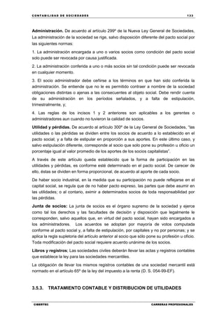 C ONT ABI LID A D D E S OCIE DA D ES 133
CIBERTEC CARRERAS PROFESIONALES
Administración. De acuerdo al artículo 299º de la Nueva Ley General de Sociedades,
La administración de la sociedad se rige, salvo disposición diferente del pacto social por
las siguientes normas:
1. La administración encargada a uno o varios socios como condición del pacto social
solo puede ser revocada por causa justificada.
2. La administración conferida a uno o más socios sin tal condición puede ser revocada
en cualquier momento.
3. El socio administrador debe ceñirse a los términos en que han sido conferida la
administración. Se entiende que no le es permitido contraer a nombre de la sociedad
obligaciones distintas o ajenas a las consecuentes al objeto social. Debe rendir cuenta
de su administración en los períodos señalados, y a falta de estipulación,
trimestralmente, y;
4. Las reglas de los incisos 1 y 2 anteriores son aplicables a los gerentes o
administradores aun cuando no tuvieron la calidad de socios.
Utilidad y pérdidas. De acuerdo al artículo 300º de la Ley General de Sociedades, “las
utilidades o las pérdidas se dividen entre los socios de acuerdo a lo establecido en el
pacto social; y a falta de estipular en proporción a sus aportes. En este último caso, y
salvo estipulación diferente, corresponde al socio que solo pone su profesión u oficio un
porcentaje igual al valor promedio de los aportes de los socios capitalistas”.
A través de este artículo queda establecido que la forma de participación en las
utilidades y pérdidas, es conforme esté determinado en el pacto social. De carecer de
ello, éstas se dividen en forma proporcional, de acuerdo al aporte de cada socio.
De haber socio industrial, en la medida que su participación no puede reflejarse en el
capital social, se regula que de no haber pacto expreso, las partes que debe asumir en
las utilidades; o al contario, eximir a determinados socios de toda responsabilidad por
las pérdidas.
Junta de socios: La junta de socios es el órgano supremo de la sociedad y ejerce
como tal los derechos y las facultades de decisión y disposición que legalmente le
corresponden, salvo aquellos que, en virtud del pacto social, hayan sido encargados a
los administradores. Los acuerdos se adoptan por mayoría de votos computada
conforme al pacto social y, a falta de estipulación, por capitales y no por personas; y se
aplica la regla supletoria del artículo anterior al socio que sólo pone su profesión u oficio.
Toda modificación del pacto social requiere acuerdo unánime de los socios.
Libros y registros; Las sociedades civiles deberán llevar las actas y registros contables
que establece la ley para las sociedades mercantiles.
La obligación de llevar los mismos registros contables de una sociedad mercantil está
normado en el artículo 65º de la ley del impuesto a la renta (D. S. 054-99-EF).
3.5.3. TRATAMIENTO CONTABLE Y DISTRIBUCION DE UTILIDADES
 