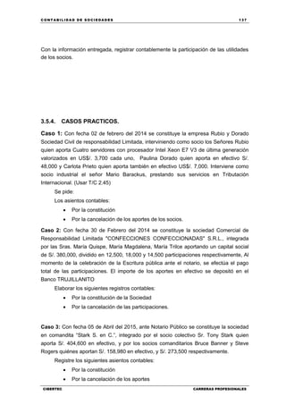 C ONT ABI LID A D D E S OCIE DA D ES 137
CIBERTEC CARRERAS PROFESIONALES
Con la información entregada, registrar contablemente la participación de las utilidades
de los socios.
3.5.4. CASOS PRACTICOS.
Caso 1: Con fecha 02 de febrero del 2014 se constituye la empresa Rubio y Dorado
Sociedad Civil de responsabilidad Limitada, interviniendo como socio los Señores Rubio
quien aporta Cuatro servidores con procesador Intel Xeon E7 V3 de última generación
valorizados en US$/. 3,700 cada uno, Paulina Dorado quien aporta en efectivo S/.
48,000 y Carlota Prieto quien aporta también en efectivo US$/. 7,000. Interviene como
socio industrial el señor Mario Barackus, prestando sus servicios en Tributación
Internacional. (Usar T/C 2.45)
Se pide:
Los asientos contables:
 Por la constitución
 Por la cancelación de los aportes de los socios.
Caso 2: Con fecha 30 de Febrero del 2014 se constituye la sociedad Comercial de
Responsabilidad Limitada "CONFECCIONES CONFECCIONADAS" S.R.L., integrada
por las Sras. María Quispe, María Magdalena, María Trilce aportando un capital social
de S/. 380,000, dividido en 12,500, 18,000 y 14,500 participaciones respectivamente, Al
momento de la celebración de la Escritura pública ante el notario, se efectúa el pago
total de las participaciones. El importe de los aportes en efectivo se depositó en el
Banco TRUJILLANITO
Elaborar los siguientes registros contables:
 Por la constitución de la Sociedad
 Por la cancelación de las participaciones.
Caso 3: Con fecha 05 de Abril del 2015, ante Notario Público se constituye la sociedad
en comandita “Stark S. en C.”, integrado por el socio colectivo Sr. Tony Stark quien
aporta S/. 404,600 en efectivo, y por los socios comanditarios Bruce Banner y Steve
Rogers quiénes aportan S/. 158,980 en efectivo, y S/. 273,500 respectivamente.
Registre los siguientes asientos contables:
 Por la constitución
 Por la cancelación de los aportes
 