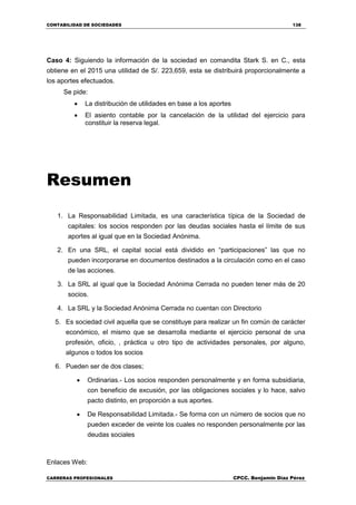 CONTABILIDAD DE SOCIEDADES 138
CARRERAS PROFESIONALES CPCC. Benjamin Díaz Pérez
Caso 4: Siguiendo la información de la sociedad en comandita Stark S. en C., esta
obtiene en el 2015 una utilidad de S/. 223,659, esta se distribuirá proporcionalmente a
los aportes efectuados.
Se pide:
 La distribución de utilidades en base a los aportes
 El asiento contable por la cancelación de la utilidad del ejercicio para
constituir la reserva legal.
Resumen
1. La Responsabilidad Limitada, es una característica típica de la Sociedad de
capitales: los socios responden por las deudas sociales hasta el límite de sus
aportes al igual que en la Sociedad Anónima.
2. En una SRL, el capital social está dividido en “participaciones” las que no
pueden incorporarse en documentos destinados a la circulación como en el caso
de las acciones.
3. La SRL al igual que la Sociedad Anónima Cerrada no pueden tener más de 20
socios.
4. La SRL y la Sociedad Anónima Cerrada no cuentan con Directorio
5. Es sociedad civil aquella que se constituye para realizar un fin común de carácter
económico, el mismo que se desarrolla mediante el ejercicio personal de una
profesión, oficio, , práctica u otro tipo de actividades personales, por alguno,
algunos o todos los socios
6. Pueden ser de dos clases;
 Ordinarias.- Los socios responden personalmente y en forma subsidiaria,
con beneficio de excusión, por las obligaciones sociales y lo hace, salvo
pacto distinto, en proporción a sus aportes.
 De Responsabilidad Limitada.- Se forma con un número de socios que no
pueden exceder de veinte los cuales no responden personalmente por las
deudas sociales
Enlaces Web:
 