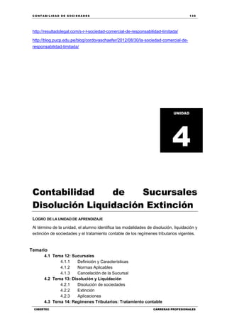 C ONT ABI LID A D D E S OCIE DA D ES 139
CIBERTEC CARRERAS PROFESIONALES
http://resultadolegal.com/s-r-l-sociedad-comercial-de-responsabilidad-limitada/
http://blog.pucp.edu.pe/blog/cordovaschaefer/2012/08/30/la-sociedad-comercial-de-
responsabilidad-limitada/
Contabilidad de Sucursales
Disolución Liquidación Extinción
LOGRO DE LA UNIDAD DE APRENDIZAJE
Al término de la unidad, el alumno identifica las modalidades de disolución, liquidación y
extinción de sociedades y el tratamiento contable de los regímenes tributarios vigentes.
Temario
4.1 Tema 12: Sucursales
4.1.1 Definición y Características
4.1.2 Normas Aplicables
4.1.3 Cancelación de la Sucursal
4.2 Tema 13: Disolución y Liquidación
4.2.1 Disolución de sociedades
4.2.2 Extinción
4.2.3 Aplicaciones
4.3 Tema 14: Regímenes Tributarios: Tratamiento contable
UNIDAD
4
 