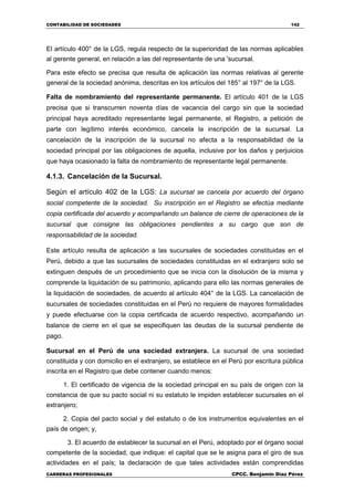 CONTABILIDAD DE SOCIEDADES 142
CARRERAS PROFESIONALES CPCC. Benjamin Díaz Pérez
El artículo 400° de la LGS, regula respecto de la superioridad de las normas aplicables
al gerente general, en relación a las del representante de una 'sucursal.
Para este efecto se precisa que resulta de aplicación las normas relativas al gerente
general de la sociedad anónima, descritas en los artículos del 185° al 197° de la LGS.
Falta de nombramiento del representante permanente. El artículo 401 de la LGS
precisa que si transcurren noventa días de vacancia del cargo sin que la sociedad
principal haya acreditado representante legal permanente, el Registro, a petición de
parte con legítimo interés económico, cancela la inscripción de la sucursal. La
cancelación de la inscripción de la sucursal no afecta a la responsabilidad de la
sociedad principal por las obligaciones de aquella, inclusive por los daños y perjuicios
que haya ocasionado la falta de nombramiento de representante legal permanente.
4.1.3. Cancelación de la Sucursal.
Según el artículo 402 de la LGS: La sucursal se cancela por acuerdo del órgano
social competente de la sociedad. Su inscripción en el Registro se efectúa mediante
copia certificada del acuerdo y acompañando un balance de cierre de operaciones de la
sucursal que consigne las obligaciones pendientes a su cargo que son de
responsabilidad de la sociedad.
Este artículo resulta de aplicación a las sucursales de sociedades constituidas en el
Perú, debido a que las sucursales de sociedades constituidas en el extranjero solo se
extinguen después de un procedimiento que se inicia con la disolución de la misma y
comprende la liquidación de su patrimonio, aplicando para ello las normas generales de
la liquidación de sociedades, de acuerdo al artículo 404° de la LGS. La cancelación de
sucursales de sociedades constituidas en el Perú no requiere de mayores formalidades
y puede efectuarse con la copia certificada de acuerdo respectivo, acompañando un
balance de cierre en el que se especifiquen las deudas de la sucursal pendiente de
pago.
Sucursal en el Perú de una sociedad extranjera. La sucursal de una sociedad
constituida y con domicilio en el extranjero, se establece en el Perú por escritura pública
inscrita en el Registro que debe contener cuando menos:
1. El certificado de vigencia de la sociedad principal en su país de origen con la
constancia de que su pacto social ni su estatuto le impiden establecer sucursales en el
extranjero;
2. Copia del pacto social y del estatuto o de los instrumentos equivalentes en el
país de origen; y,
3. El acuerdo de establecer la sucursal en el Perú, adoptado por el órgano social
competente de la sociedad, que indique: el capital que se le asigna para el giro de sus
actividades en el país; la declaración de que tales actividades están comprendidas
 