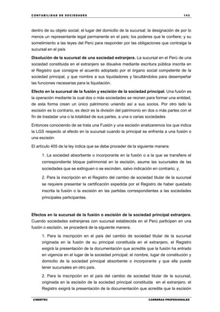 C ONT ABI LID A D D E S OCIE DA D ES 143
CIBERTEC CARRERAS PROFESIONALES
dentro de su objeto social; el lugar del domicilio de la sucursal; la designación de por lo
menos un representante legal permanente en el país; los poderes que le confiere; y su
sometimiento a las leyes del Perú para responder por las obligaciones que contraiga la
sucursal en el país
Disolución de la sucursal de una sociedad extranjera. La sucursal en el Perú de una
sociedad constituida en el extranjero se disuelve mediante escritura pública inscrita en
el Registro que consigne el acuerdo adoptado por el órgano social competente de la
sociedad principal, y que nombre a sus liquidadores y facultándolos para desempeñar
las funciones necesarias para la liquidación.
Efecto en la sucursal de la fusión y escisión de la sociedad principal. Una fusión es
la operación mediante la cual dos o más sociedades se reúnen para formar una entidad,
de esta forma crean un único patrimonio uniendo así a sus socios. Por otro lado la
escisión es lo contrario, es decir es la división del patrimonio en dos o más partes con el
fin de trasladar una o la totalidad de sus partes, a una o varias sociedades
Entonces conociendo de se trata una Fusión y una escisión analizaremos los que indica
la LGS respecto al efecto en la sucursal cuando la principal se enfrenta a una fusión o
una escisión
El artículo 405 de la ley indica que se debe proceder de la siguiente manera:
1. La sociedad absorbente o incorporante en la fusión o a la que se transfiere el
correspondiente bloque patrimonial en la escisión, asume las sucursales de las
sociedades que se extinguen o se escinden, salvo indicación en contrario; y,
2. Para la inscripción en el Registro del cambio de sociedad titular de la sucursal
se requiere presentar la certificación expedida por el Registro de haber quedado
inscrita la fusión o la escisión en las partidas correspondientes a las sociedades
principales participantes.
Efectos en la sucursal de la fusión o escisión de la sociedad principal extranjera.
Cuando sociedades extranjeras con sucursal establecida en el Perú participen en una
fusión o escisión, se procederá de la siguiente manera.
1. Para la inscripción en el país del cambio de sociedad titular de la sucursal
originada en la fusión de su principal constituida en el extranjero, el Registro
exigirá la presentación de la documentación que acredite que la fusión ha entrado
en vigencia en el lugar de la sociedad principal; el nombre, lugar de constitución y
domicilio de la sociedad principal absorbente o incorporante y que ella puede
tener sucursales en otro país.
2. Para la inscripción en el país del cambio de sociedad titular de la sucursal,
originada en la escisión de la sociedad principal constituida en el extranjero, el
Registro exigirá la presentación de la documentación que acredite que la escisión
 
