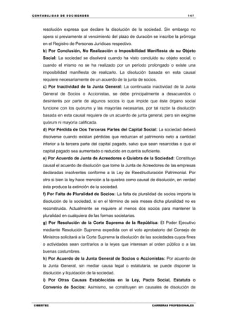 C ONT ABI LID A D D E S OCIE DA D ES 147
CIBERTEC CARRERAS PROFESIONALES
resolución expresa que declare la disolución de la sociedad. Sin embargo no
opera si previamente al vencimiento del plazo de duración se inscribe la prórroga
en el Registro de Personas Jurídicas respectivo.
b) Por Conclusión, No Realización o Imposibilidad Manifiesta de su Objeto
Social: La sociedad se disolverá cuando ha visto concluido su objeto social, o
cuando el mismo no se ha realizado por un período prolongado o existe una
imposibilidad manifiesta de realizarlo. La disolución basada en esta causal
requiere necesariamente de un acuerdo de la junta de socios.
c) Por Inactividad de la Junta General: La continuada inactividad de la Junta
General de Socios o Accionistas, se debe principalmente a desacuerdos o
desinterés por parte de algunos socios lo que impide que éste órgano social
funcione con los quórums y las mayorías necesarias, por tal razón la disolución
basada en esta causal requiere de un acuerdo de junta general, pero sin exigirse
quórum ni mayoría calificada.
d) Por Pérdida de Dos Terceras Partes del Capital Social: La sociedad deberá
disolverse cuando existan pérdidas que reduzcan el patrimonio neto a cantidad
inferior a la tercera parte del capital pagado, salvo que sean resarcidas o que el
capital pagado sea aumentado o reducido en cuantía suficiente.
e) Por Acuerdo de Junta de Acreedores o Quiebra de la Sociedad: Constituye
causal el acuerdo de disolución que tome la Junta de Acreedores de las empresas
declaradas insolventes conforme a la Ley de Reestructuración Patrimonial. Por
otro si bien la ley hace mención a la quiebra como causal de disolución, en verdad
ésta produce la extinción de la sociedad.
f) Por Falta de Pluralidad de Socios: La falta de pluralidad de socios importa la
disolución de la sociedad, si en el término de seis meses dicha pluralidad no es
reconstruida. Actualmente se requiere al menos dos socios para mantener la
pluralidad en cualquiera de las formas societarias.
g) Por Resolución de la Corte Suprema de la República: El Poder Ejecutivo
mediante Resolución Suprema expedida con el voto aprobatorio del Consejo de
Ministros solicitará a la Corte Suprema la disolución de las sociedades cuyos fines
o actividades sean contrarios a la leyes que interesan al orden público o a las
buenas costumbres.
h) Por Acuerdo de la Junta General de Socios o Accionistas: Por acuerdo de
la Junta General, sin mediar causa legal o estatutaria, se puede disponer la
disolución y liquidación de la sociedad.
i) Por Otras Causas Establecidas en la Ley, Pacto Social, Estatuto o
Convenio de Socios: Asimismo, se constituyen en causales de disolución de
 