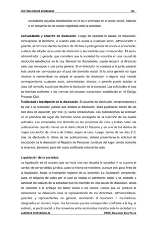 CONTABILIDAD DE SOCIEDADES 148
CARRERAS PROFESIONALES CPCC. Benjamin Díaz Pérez
sociedades aquellas establecidas en la ley o previstas en el pacto social, estatuto
o en convenio de los socios registrado ante la sociedad.
Convocatoria y acuerdo de disolución. Luego de operada la causal de disolución,
corresponde al directorio, o cuando éste no exista a cualquier socio, administrador o
gerente, el convocar dentro del plazo de 30 días a junta general de socios o accionistas,
a efecto de adoptar el acuerdo de disolución o las medidas que correspondan. El socio,
administrador o gerente, que considere que la sociedad ha incurrido en una causal de
disolución establecida en la Ley General de Sociedades, puede requerir al directorio
para que convoque a una junta general. Si el directorio no convoca a la junta general,
ésta podrá ser convocada por el juez del domicilio social. Si la junta general no logra
reunirse o reuniéndose no adopta el acuerdo de disolución o alguna otra medida
correspondiente, cualquier socio, administrador, director, o gerente puede solicitar al
Juez del domicilio social que declare la disolución de la sociedad. Las solicitudes al juez
se tramitan conforme a las normas del proceso sumarísimo establecido en el Código
Procesal Civil.
Publicidad e inscripción de la disolución. El acuerdo de disolución, comprendiendo a
su vez a la resolución judicial que declara la disolución, debe publicarse dentro de los
diez días de expedido, por tres (3) veces consecutivas. Las publicaciones se efectúan
en el periódico del lugar del domicilio social encargado de la inserción de los avisos
judiciales. Las sociedades con domicilio en las provincias de Lima y Callao harán las
publicaciones cuando menos en el diario oficial El Peruano y en uno de los diarios de
mayor circulación de Lima o de Callao, según el caso. Luego, dentro de los diez (10)
días de efectuada la última de las publicaciones, deberá presentarse la solicitud de
inscripción de la disolución al Registro de Personas Jurídicas del lugar donde domicilie
la empresa, bastando para ello copia certificada notarial del acta
Liquidación de la sociedad.
La liquidación es el proceso que se inicia una vez disuelta la sociedad y no supone el
cambio de personalidad jurídica, pues la misma se mantiene, aunque sólo para fines de
la liquidación, hasta la inscripción registral de su extinción. La liquidación comprende,
pues, el conjunto de actos por el cual se realiza el patrimonio social y se procede a
cancelar los pasivos de la sociedad que ha incurrido en una causal de disolución, antes
de proceder a la entrega del haber social a los socios. Desde que se produce la
declaratoria de disolución cesa la representación de los directores, administradores,
gerentes y representantes en general, asumiendo el liquidador o liquidadores,
designados en número impar, las funciones que les corresponden conforme a la ley, al
estatuto, al pacto social, a los convenios entre accionistas inscritos ante la sociedad y a
 