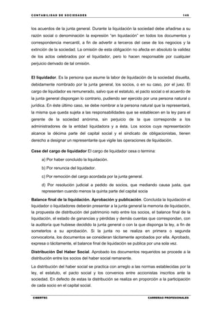 C ONT ABI LID A D D E S OCIE DA D ES 149
CIBERTEC CARRERAS PROFESIONALES
los acuerdos de la junta general. Durante la liquidación la sociedad debe añadirse a su
razón social o denominación la expresión “en liquidación” en todos los documentos y
correspondencia mercantil, a fin de advertir a terceros del cese de los negocios y la
extinción de la sociedad. La omisión de esta obligación no afecta en absoluto la validez
de los actos celebrados por el liquidador, pero lo hacen responsable por cualquier
perjuicio derivado de tal omisión.
El liquidador. Es la persona que asume la labor de liquidación de la sociedad disuelta,
debidamente nombrado por la junta general, los socios, o en su caso, por el juez. El
cargo de liquidador es remunerado, salvo que el estatuto, el pacto social o el acuerdo de
la junta general dispongan lo contrario, pudiendo ser ejercido por una persona natural o
jurídica. En éste último caso, se debe nombrar a la persona natural que la representará,
la misma que queda sujeta a las responsabilidades que se establecen en la ley para el
gerente de la sociedad anónima, sin perjuicio de la que corresponde a los
administradores de la entidad liquidadora y a ésta. Los socios cuya representación
alcance la décima parte del capital social y el sindicato de obligacionistas, tienen
derecho a designar un representante que vigile las operaciones de liquidación.
Cese del cargo de liquidador El cargo de liquidador cesa o termina:
a) Por haber concluido la liquidación.
b) Por renuncia del liquidador.
c) Por remoción del cargo acordada por la junta general.
d) Por resolución judicial a pedido de socios, que mediando causa justa, que
representen cuando menos la quinta parte del capital socia
Balance final de la liquidación. Aprobación y publicación. Concluida la liquidación el
liquidador o liquidadores deberán presentar a la junta general la memoria de liquidación,
la propuesta de distribución del patrimonio neto entre los socios, el balance final de la
liquidación, el estado de ganancias y pérdidas y demás cuentas que correspondan, con
la auditoría que hubiese decidido la junta general o con la que disponga la ley, a fin de
someterlos a su aprobación. Si la junta no se realiza en primera o segunda
convocatoria, los documentos se consideran tácitamente aprobados por ella. Aprobado,
expresa o tácitamente, el balance final de liquidación se publica por una sola vez.
Distribución Del Haber Social. Aprobado los documentos requeridos se procede a la
distribución entre los socios del haber social remanente.
La distribución del haber social se practica con arreglo a las normas establecidas por la
ley, el estatuto, el pacto social y los convenios entre accionistas inscritos ante la
sociedad. En defecto de estas la distribución se realiza en proporción a la participación
de cada socio en el capital social.
 
