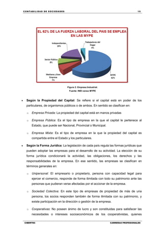 C ONT ABI LID A D D E S OCIE DA D ES 15
CIBERTEC CARRERAS PROFESIONALES
Figura 3: Empresa Industrial.
Fuente: INEI censo MYPE
 Según la Propiedad del Capital: Se refiere si el capital está en poder de los
particulares, de organismos públicos o de ambos. En sentido se clasifican en:
o Empresa Privada: La propiedad del capital está en manos privadas
o Empresa Pública: Es el tipo de empresa en la que el capital le pertenece al
Estado, que puede ser Nacional, Provincial o Municipal.
o Empresa Mixta: Es el tipo de empresa en la que la propiedad del capital es
compartida entre el Estado y los particulares.
 Según la Forma Jurídica: La legislación de cada país regula las formas jurídicas que
pueden adoptar las empresas para el desarrollo de su actividad. La elección de su
forma jurídica condicionará la actividad, las obligaciones, los derechos y las
responsabilidades de la empresa. En ese sentido, las empresas se clasifican en
términos generales en:
o Unipersonal: El empresario o propietario, persona con capacidad legal para
ejercer el comercio, responde de forma ilimitada con todo su patrimonio ante las
personas que pudieran verse afectadas por el accionar de la empresa.
o Sociedad Colectiva: En este tipo de empresas de propiedad de más de una
persona, los socios responden también de forma ilimitada con su patrimonio, y
existe participación en la dirección o gestión de la empresa.
o Cooperativas: No poseen ánimo de lucro y son constituidas para satisfacer las
necesidades o intereses socioeconómicos de los cooperativistas, quienes
 