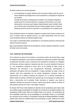 CONTABILIDAD DE SOCIEDADES 150
CARRERAS PROFESIONALES CPCC. Benjamin Díaz Pérez
Se deben observar las normas siguientes:
 Los liquidadores no pueden distribuir entre los socios el haber social sin que se
hayan satisfecho las obligaciones con los acreedores o consignado el importe de
sus créditos.
Si todas las acciones o participaciones sociales no se hubiesen integrado al
capital social en la misma proporción, se paga en primer término y en orden
descendente a los socios que hubiesen desembolsado mayor cantidad, hasta
por el exceso sobre la aportación del que hubiese pagado menos, el saldo se
distribuye entre los socios en proporción a su participación en el capital social.
Si los dividendos pasivos se hubiesen integrado al capital social durante el ejercicio en
curso, el haber social se repartirá primero y en orden descendente entre los socios
cuyos dividendos pasivos se hubiesen pagado antes.
Las cuotas no reclamadas deben consignadas en una empresa bancaria o financiera del
sistema financiero nacional.
Bajo responsabilidad solidaria de los liquidadores, pueden realizarse adelantos a cuenta
del haber social a los socios.
4.2.2. Extinción de la Sociedad.
Por la extinción se pone a fin al contrato y a la persona jurídica. Es la fase última, luego
de realizada la liquidación, que involucra la desaparición legal de la sociedad. Efectuada
la distribución del haber social, la extinción de la sociedad se inscribirse en el Registro
de Personas Jurídicas respectivo, bastando para ello un recurso (solicitud) firmado por
el o los liquidadores indicando la forma cómo se ha dividido el haber social, la
distribución del remanente y las consignaciones efectuadas, acompañando la
publicación del balance final de la liquidación. Si algún liquidador se niega a firmar la
solicitud, ésta será presentada por los demás liquidadores anexando copia del
requerimiento con la debida constancia de recepción. En la solicitud presentada se
deberá indicar el nombre y domicilio de la persona que se le encargue la custodia de los
libros y documentos de la sociedad. Cabe mencionar al respecto, que existe la
obligación tributaria de conservar los libros y demás documentos mientras el tributo no
esté prescrito (artículo 87º inciso 7 del Código Tributario).
El artículo 422º de la LGS establece el derecho de los acreedores para hacer valer
sus créditos luego de extinguida la sociedad. En el caso de la sociedad colectiva, los
acreedores podrán hacer valer sus créditos frente a los socios. Los acreedores de
las sociedades anónimas, de las sociedades en comandita simple y en comandita
por acciones (se ha omitido a la Sociedad Comercial de Responsabilidad Limitada),
podrán hacer valer sus créditos frente a los accionistas o socios, hasta por el monto
 