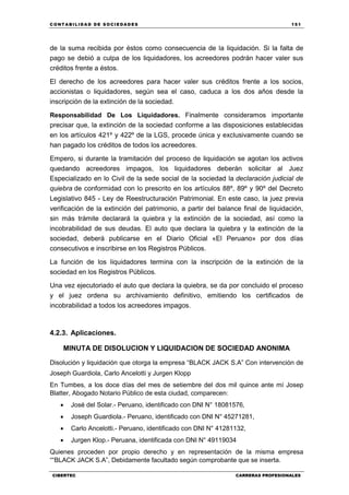C ONT ABI LID A D D E S OCIE DA D ES 151
CIBERTEC CARRERAS PROFESIONALES
de la suma recibida por éstos como consecuencia de la liquidación. Si la falta de
pago se debió a culpa de los liquidadores, los acreedores podrán hacer valer sus
créditos frente a éstos.
El derecho de los acreedores para hacer valer sus créditos frente a los socios,
accionistas o liquidadores, según sea el caso, caduca a los dos años desde la
inscripción de la extinción de la sociedad.
Responsabilidad De Los Liquidadores. Finalmente consideramos importante
precisar que, la extinción de la sociedad conforme a las disposiciones establecidas
en los artículos 421º y 422º de la LGS, procede única y exclusivamente cuando se
han pagado los créditos de todos los acreedores.
Empero, si durante la tramitación del proceso de liquidación se agotan los activos
quedando acreedores impagos, los liquidadores deberán solicitar al Juez
Especializado en lo Civil de la sede social de la sociedad la declaración judicial de
quiebra de conformidad con lo prescrito en los artículos 88º, 89º y 90º del Decreto
Legislativo 845 - Ley de Reestructuración Patrimonial. En este caso, la juez previa
verificación de la extinción del patrimonio, a partir del balance final de liquidación,
sin más trámite declarará la quiebra y la extinción de la sociedad, así como la
incobrabilidad de sus deudas. El auto que declara la quiebra y la extinción de la
sociedad, deberá publicarse en el Diario Oficial «El Peruano» por dos días
consecutivos e inscribirse en los Registros Públicos.
La función de los liquidadores termina con la inscripción de la extinción de la
sociedad en los Registros Públicos.
Una vez ejecutoriado el auto que declara la quiebra, se da por concluido el proceso
y el juez ordena su archivamiento definitivo, emitiendo los certificados de
incobrabilidad a todos los acreedores impagos.
4.2.3. Aplicaciones.
MINUTA DE DISOLUCION Y LIQUIDACION DE SOCIEDAD ANONIMA
Disolución y liquidación que otorga la empresa “BLACK JACK S.A” Con intervención de
Joseph Guardiola, Carlo Ancelotti y Jurgen Klopp
En Tumbes, a los doce días del mes de setiembre del dos mil quince ante mí Josep
Blatter, Abogado Notario Público de esta ciudad, comparecen:
 José del Solar.- Peruano, identificado con DNI N° 18081576,
 Joseph Guardiola.- Peruano, identificado con DNI N° 45271281,
 Carlo Ancelotti.- Peruano, identificado con DNI N° 41281132,
 Jurgen Klop.- Peruana, identificada con DNI N° 49119034
Quienes proceden por propio derecho y en representación de la misma empresa
““BLACK JACK S.A”, Debidamente facultado según comprobante que se inserta.
 