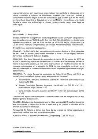 CONTABILIDAD DE SOCIEDADES 152
CARRERAS PROFESIONALES CPCC. Benjamin Díaz Pérez
Los comparecientes son mayores de edad, hábiles para contratar e inteligentes en el
idioma castellano a quienes he identificado proceden con capacidad, libertad y
conocimiento bastante según lo que he comprobado por examen que les he hecho
previamente de acuerdo a lo dispuesto en la Ley del Notario y me entregan una minuta
firmada la misma que archivo bajo el número correspondiente y cuyo tenor literal es
como sigue:
MINUTA:
Señor notario: Dr. Josep Blatter
Sírvase extender en su registro de escrituras públicas una de Disolución y Liquidación,
que otorga la empresa “BLACK JACK S.A” con RUC Nro. 20482500413, debidamente
representada por el Sr. José del Solar con DNI. N° 18081576, según comprobante que
Ud. Se servirá insertar y compareciendo los señores. Arriba mencionado e identificados.
En los términos y condiciones siguientes:
PRIMERO.- “BLACK JACK S.A” se constituyó por escritura Pública el 22 de diciembre
de 2001, ante Sr. Notario Josep Blatter, inscrita en la ficha 14780 del registro mercantil
de Tumbes, con fecha 18 de Enero de 2002.
SEGUNDO.- Por Junta General de accionistas de fecha 30 de Marzo del 2015 se
acordó la disolución y liquidación de la empresa. La razón de dicha acción se basa en el
hecho de la severa recesión, lo cual se ha expresado en un notable descenso de los
ingresos operacionales en el ejercicio de 2014. Lo que imposibilita continuar en el
mercado máximo en el contexto del incremento de las empresas importadores en el giro
de la empresa.
TERCERO.- Por Junta General de accionistas de fecha 30 de Marzo del 2015, se
nombró como liquidadores de la sociedad a las siguientes personas:
 José del Solar.- Peruano, identificado con DNI N° 18081576, domiciliado en Los
Estrechos N° 430
 Joseph Guardiola.- Peruano, ingeniero, identificado con DNI N° 45271281,
domiciliado en Jorge Chávez 1435.
 Carlo Ancelotti.- Peruano, ingeniero con DNI N° 41281132, domiciliado en Cortito
N° 432
Quedando los liquidadores nombrados con las facultades que les otorga el artículo 416
de la ley general de sociedades.
CUARTO.- El balance de disolución cerrado al 29 de Marzo del 2015 que forma parte de
este instrumento, consigna los activos a realizarse y los pasivos a cancelar al día
anterior al acuerdo de disolución.
Agregue Ud. Sr. Notario lo demás que fuere de ley y curse los partes respectivos al
registro mercantil de lima para su debida inscripción.
Autoriza la minuta la doctora Alicia Maravilla, Abogada reg. C.A.L. N° 90000
Tumbes 30 de Marzo 2015
 