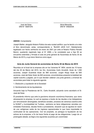 C ONT ABI LID A D D E S OCIE DA D ES 153
CIBERTEC CARRERAS PROFESIONALES
--------------------------------------- --------------------------------------------
José del Solar Alicia Maravilla
DNI N° 18081576 DNI N° 44602539
ANEXO. Comprobante
Joseph Blatter, abogado Notario Público de esta ciudad certifico: que he tenido a la vista
el libro denominado: actas, correspondiente a: “BLACK JACK S.A”, Debidamente
legalizado con fecha veintiocho de enero de 2001 por ante el Notario Público Ronald
Baroni, quedando registrado bajo el N° 4589, y he constatado que a foja 59 se
encuentra extendida y firmada el acta de junta general de Accionistas de fecha 30 de
Marzo de 2015 y cuyo tenor literal es como sigue:
Acta de Junta General de accionistas de fecha 30 de Marzo de 2015
Reunidos en el local de la empresa sito en los Vaivenes N° 3654, siendo las 15 horas
del día 30 de Marzo del 2015, los Srs. Accionistas Carlo Ancelotti, titular de 1,360
acciones; Joseph Guardiola titular de 960 acciones; Jurgen Klopp titular de 840
acciones; José del Solar titular de 840 acciones, encontrándose presente la totalidad del
capital suscrito y pagado, por lo que deciden celebrar una junta general y universal de
accionistas para tratar la siguiente agenda:
1. Disolución y Liquidación de la Sociedad
2. Nombramiento de los liquidadores.
Actuando bajo la Presidencia del Sr., Carlo Ancelotti, actuando como secretario el Sr.
José del Solar.
El presidente informo que ante la gravísima situación económica financiera, que viene
atravesando la empresa, la cual se expresa a través de las deudas a los trabajadores
por remuneración devengadas, beneficios sociales, procesos de cobranza coactiva ante
la SUNAT y municipalidad de Tumbes., asimismo se tiene obligaciones vencidas con
entidades financieras, deudas frente a proveedores, situación que se agudiza en razón
de una vertiginosa caída de los ingresos operacionales lo que hace improbable la
continuidad de las operaciones. Con tal propósito, se persigue la liquidación de los
activos de la empresa, a fin de hacer frente al pago de las obligaciones. Luego de un
prolongado debate, se llegó a los siguientes acuerdos por unanimidad.
 