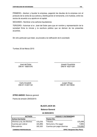 CONTABILIDAD DE SOCIEDADES 154
CARRERAS PROFESIONALES CPCC. Benjamin Díaz Pérez
PRIMERO.- disolver y liquidar la empresa, pagando las deudas de la empresa con el
producto de la venta de sus activos y distribuyendo el remanente, si lo hubiese, entre los
socios de acuerdo a su aporte en el capital.
SEGUNDO.- Nombrar a los señores liquidadores
TERCERO.- Autorizar al sr. José del Solar para que en nombre y representación de la
sociedad firme la minuta y la escritura pública que se deriven de los presentes
acuerdos.
Sin otro particular que tratar, se procede a la ratificación de lo acordado
Tumbes 30 de Marzo 2015
--------------------------------------- --------------------------------------------
José del Solar Joseph Guardiola
DNI N° 18081576 DNI N° 45271281
--------------------------------------- --------------------------------------------
Carlo Ancelotti Jurgen Klopp
DNI N° 41281132 DNI N° 49119034
OTRO ANEXO: Balance general
Fecha de emisión 29/03/2015
BLACK JACK SA
Balance General
Al 29/03/2015
ACTIVOS PASIVO Y PATRIMONIO
Activo Corriente Pasivo Cte.
Efectivo y eq. de efectivo 133,256 Tributos 125,698
Cuentas por cobrar 165,896 Remunera. Por pagar 7,896
Mercaderías 182,365 Cuentas por pagar diversas 710,000
 