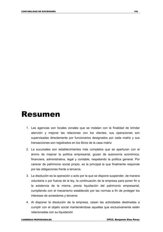 CONTABILIDAD DE SOCIEDADES 156
CARRERAS PROFESIONALES CPCC. Benjamin Díaz Pérez
Resumen
1. Las agencias son locales zonales que se instalan con la finalidad de brindar
atención y mejorar las relaciones con los clientes; sus operaciones son
supervisadas directamente por funcionarios designados por cada matriz y sus
transacciones son registrados en los libros de la casa matriz
2. La sucursales son establecimientos más completos que se aperturan con el
ánimo de mejorar la política empresarial, gozan de autonomía económica,
financiera, administrativa, legal y contable, respetando la política general. Por
carecer de patrimonio social propio, es la principal la que finalmente responde
por las obligaciones frente a terceros.
3. La disolución es la operación o acto por la que se dispone suspender, de manera
voluntaria o por fuerza de la ley, la continuación de la empresa para poner fin a
la existencia de la misma, previa liquidación del patrimonio empresarial,
cumpliendo con el mecanismo establecido por las normas a fin de proteger los
intereses de acreedores y terceros
4. Al disponer la disolución de la empresa, cesan las actividades destinadas a
cumplir con el objeto social manteniéndose aquellas que exclusivamente estén
relacionadas con su liquidación
 