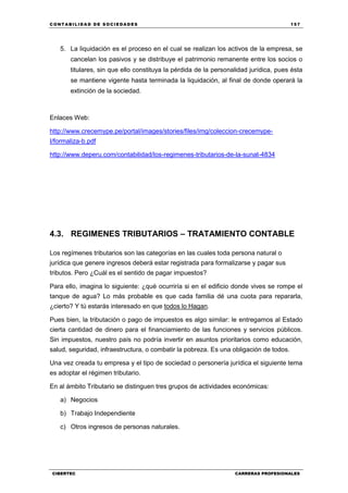 C ONT ABI LID A D D E S OCIE DA D ES 157
CIBERTEC CARRERAS PROFESIONALES
5. La liquidación es el proceso en el cual se realizan los activos de la empresa, se
cancelan los pasivos y se distribuye el patrimonio remanente entre los socios o
titulares, sin que ello constituya la pérdida de la personalidad jurídica, pues ésta
se mantiene vigente hasta terminada la liquidación, al final de donde operará la
extinción de la sociedad.
Enlaces Web:
http://www.crecemype.pe/portal/images/stories/files/img/coleccion-crecemype-
I/formaliza-b.pdf
http://www.deperu.com/contabilidad/los-regimenes-tributarios-de-la-sunat-4834
4.3. REGIMENES TRIBUTARIOS – TRATAMIENTO CONTABLE
Los regímenes tributarios son las categorías en las cuales toda persona natural o
jurídica que genere ingresos deberá estar registrada para formalizarse y pagar sus
tributos. Pero ¿Cuál es el sentido de pagar impuestos?
Para ello, imagina lo siguiente: ¿qué ocurriría si en el edificio donde vives se rompe el
tanque de agua? Lo más probable es que cada familia dé una cuota para repararla,
¿cierto? Y tú estarás interesado en que todos lo Hagan.
Pues bien, la tributación o pago de impuestos es algo similar: le entregamos al Estado
cierta cantidad de dinero para el financiamiento de las funciones y servicios públicos.
Sin impuestos, nuestro país no podría invertir en asuntos prioritarios como educación,
salud, seguridad, infraestructura, o combatir la pobreza. Es una obligación de todos.
Una vez creada tu empresa y el tipo de sociedad o personería jurídica el siguiente tema
es adoptar el régimen tributario.
En al ámbito Tributario se distinguen tres grupos de actividades económicas:
a) Negocios
b) Trabajo Independiente
c) Otros ingresos de personas naturales.
 