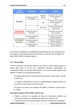 CONTABILIDAD DE SOCIEDADES 158
CARRERAS PROFESIONALES CPCC. Benjamin Díaz Pérez
GRUPO
TRIBUTARIO
CATEGORIA REGIMEN TRIBUTO
NEGOCIOS
RENTAS DE TERCERA
CATEGORIA
Régimen
General
Impuesto a la renta de
tercera categoría, e
IGV
RER
Impuesto a la renta de
tercera categoría, e
IGV
Nuevo RUS
Cuota del RUS (incluye
renta e IGV)
TRABAJADORES
INDEPENDIENTES
RENTAS DE CUARTA
CATEGORIA
Impuesto a la renta de
cuarta categoría.
OTROS INGRESOS
DE PERSONAS
NATURALES
RENTAS DE PRIMERA
CATEGORIA
Impuesto a la renta de
primera categoría
RENTAS DE SEGUNDA
CATEGORIA
Impuesto a la renta de
segunda categoría
RENTAS DE QUINTA
CATEGORIA
Impuesto a la renta de
quinta categoría
Como estamos trabajando con sociedades el grupo tributario que nos interesa es el de
los negocios y cómo podemos observar, allí existen a su vez tres tipos de régimen, el
Nuevo RUS, El RER y el régimen general.
4.3.1. Nuevo RUS
Si te has constituido como persona natural y vas a poner en marcha algún negocio o a
realizar algún oficio en el que vas a desarrollar actividades empresariales con
consumidores finales, no necesitas emitir facturas, por lo tanto te puedes acoger a este
régimen si cumples con los siguientes requisitos:
• Tu ingreso bruto anual y el monto anual de tus compras no será mayor a 100 UIT
en cada caso.
• Tu negocio lo realizarás en no más de un establecimiento o sede productiva, y si
es un oficio lo vas a brindar en forma personal.
• El valor de tus activos, con excepción de predios y vehículos, no será mayor a
S/. 70,000.
No pueden acogerse al Nuevo RUS, aquellos que:
 Presten el servicio de transporte de carga de mercancías utilizando sus
vehículos que tengan una capacidad de carga mayor o igual a 2 TM.
 Presten el servicio de transporte terrestre nacional o internacional de pasajeros.
 