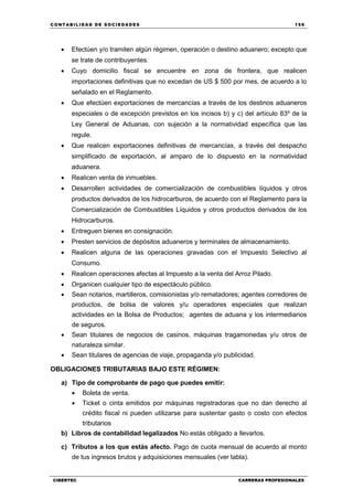C ONT ABI LID A D D E S OCIE DA D ES 159
CIBERTEC CARRERAS PROFESIONALES
 Efectúen y/o tramiten algún régimen, operación o destino aduanero; excepto que
se trate de contribuyentes:
 Cuyo domicilio fiscal se encuentre en zona de frontera, que realicen
importaciones definitivas que no excedan de US $ 500 por mes, de acuerdo a lo
señalado en el Reglamento.
 Que efectúen exportaciones de mercancías a través de los destinos aduaneros
especiales o de excepción previstos en los incisos b) y c) del artículo 83º de la
Ley General de Aduanas, con sujeción a la normatividad específica que las
regule.
 Que realicen exportaciones definitivas de mercancías, a través del despacho
simplificado de exportación, al amparo de lo dispuesto en la normatividad
aduanera.
 Realicen venta de inmuebles.
 Desarrollen actividades de comercialización de combustibles líquidos y otros
productos derivados de los hidrocarburos, de acuerdo con el Reglamento para la
Comercialización de Combustibles Líquidos y otros productos derivados de los
Hidrocarburos.
 Entreguen bienes en consignación.
 Presten servicios de depósitos aduaneros y terminales de almacenamiento.
 Realicen alguna de las operaciones gravadas con el Impuesto Selectivo al
Consumo.
 Realicen operaciones afectas al Impuesto a la venta del Arroz Pilado.
 Organicen cualquier tipo de espectáculo público.
 Sean notarios, martilleros, comisionistas y/o rematadores; agentes corredores de
productos, de bolsa de valores y/u operadores especiales que realizan
actividades en la Bolsa de Productos; agentes de aduana y los intermediarios
de seguros.
 Sean titulares de negocios de casinos, máquinas tragamonedas y/u otros de
naturaleza similar.
 Sean titulares de agencias de viaje, propaganda y/o publicidad.
OBLIGACIONES TRIBUTARIAS BAJO ESTE RÉGIMEN:
a) Tipo de comprobante de pago que puedes emitir:
 Boleta de venta.
 Ticket o cinta emitidos por máquinas registradoras que no dan derecho al
crédito fiscal ni pueden utilizarse para sustentar gasto o costo con efectos
tributarios
b) Libros de contabilidad legalizados No estás obligado a llevarlos.
c) Tributos a los que estás afecto. Pago de cuota mensual de acuerdo al monto
de tus ingresos brutos y adquisiciones mensuales (ver tabla).
 