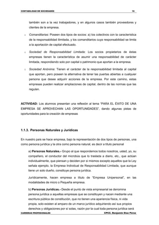 CONTABILIDAD DE SOCIEDADES 16
CARRERAS PROFESIONALES CPCC. Benjamin Díaz Pérez
también son a la vez trabajadores, y en algunos casos también proveedores y
clientes de la empresa.
o Comanditarias: Poseen dos tipos de socios: a) los colectivos con la característica
de la responsabilidad ilimitada, y los comanditarios cuya responsabilidad se limita
a la aportación de capital efectuado.
o Sociedad de Responsabilidad Limitada: Los socios propietarios de éstas
empresas tienen la característica de asumir una responsabilidad de carácter
limitada, respondiendo solo por capital o patrimonio que aportan a la empresa.
o Sociedad Anónima: Tienen el carácter de la responsabilidad limitada al capital
que aportan, pero poseen la alternativa de tener las puertas abiertas a cualquier
persona que desee adquirir acciones de la empresa. Por este camino, estas
empresas pueden realizar ampliaciones de capital, dentro de las normas que las
regulan.
ACTIVIDAD: Los alumnos presentan una reflexión al tema “PARA EL ÉXITO DE UNA
EMPRESA SE APROVECHAN LAS OPORTUNIDADES”, dando algunas pistas de
oportunidades para la creación de empresas
1.1.3. Personas Naturales y Jurídicas
En nuestro país se hace empresa, bajo la representación de dos tipos de personas, una
como persona jurídica y la otra como persona natural, es decir a título personal
a) Personas Naturales.- Grupo al que respondemos todos nosotros, usted, yo, su
compañero, el conductor del microbús que lo traslada a diario, etc., que actúan
individualmente, que piensan y deciden por si mismos excepto aquellos que la Ley
señala ejemplo, la Empresa Individual de Responsabilidad Limitada, que aunque
tiene un solo dueño, constituye persona jurídica.
Jurídicamente, hacen empresa a título de “Empresa Unipersonal”, en las
modalidades de micro o Pequeña empresa.
b) Personas Jurídicas.- Desde el punto de vista empresarial se denomina
persona jurídica a aquellas empresas que se constituyen y nacen mediante una
escritura pública de constitución, que no tienen una apariencia física, ni vida
propia, solo existen al amparo de un marco jurídico adquiriendo así sus propios
derechos y obligaciones por sí solas, razón por la cual toda persona jurídica será
 
