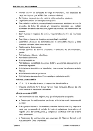 C ONT ABI LID A D D E S OCIE DA D ES 161
CIBERTEC CARRERAS PROFESIONALES
 Presten servicios de transporte de carga de mercancías, cuya capacidad de
carga sea mayor o igual a 2TM. (Dos toneladas métricas).
 Servicios de transporte terrestre nacional o internacional de pasajeros.
 Organicen cualquier tipo de espectáculo público.
 Sean notarios, martilleros, comisionistas y/o rematadores: agentes corredores de
productor, de bolsa de valores y/u operadores especiales que realizan
actividades en la Bolsa de Productos; agente de aduanas y los intermediarios de
seguros.
 Sean titulares de negocios de casinos, tragamonedas y/u otros de naturaleza
similar.
 Sean titulares de agencia de viajes, propaganda y/o publicidad.
 Desarrollen actividades de comercialización de combustibles líquidos y otros
productos derivados de los hidrocarburos.
 Realicen venta de inmuebles.
 Presten servicios de depósito aduaneros y terminales de almacenamiento,
gestión.
 Actividades de médicos y odontólogo.
 Actividades veterinarias.
 Actividades jurídicas.
 Actividades de contabilidad, tenedurías de libros y auditorias, asesoramiento en
materia de impuestos.
 Actividades de Arquitectura e Ingeniería y relacionadas con el Asesoramiento
Técnico.
 Actividades Informáticas y Conexas.
 Actividades de Asesoramiento Empresarial y en materia de gestión.
Tributos Afectos al RER
 I.G.V.: 18 % del valor de venta, con deducción del crédito fiscal.
 Impuesto a la Renta: 1.5% de sus ingresos netos mensuales. El pago de esta
cuota mensual es de carácter cancelatorio.
¿Cómo acogerse al RER?
 Para incorporarse al este Régimen, hay que tener presente lo siguiente:
 a. Tratándose de contribuyentes que inicien actividades en el transcurso del
ejercicio:
 El Acogimiento se realiza únicamente con ocasión de la declaración y pago de la
cuota que corresponde al período de inicio de actividades declarado en el
Registro Único de Contribuyentes, y siempre que se efectúe dentro de la fecha
de su vencimiento.
 b. Tratándose de contribuyentes que provengan del Régimen General o del
Nuevo Régimen Único Simplificado:
 