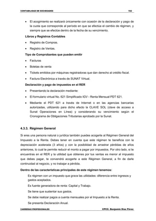 CONTABILIDAD DE SOCIEDADES 162
CARRERAS PROFESIONALES CPCC. Benjamin Díaz Pérez
 El acogimiento se realizará únicamente con ocasión de la declaración y pago de
la cuota que corresponde al período en que se efectúa el cambio de régimen, y
siempre que se efectúe dentro de la fecha de su vencimiento.
Libros y Registros Contables
 Registro de Compras.
 Registro de Ventas.
Tipo de Comprobantes que pueden emitir
 Facturas
 Boletas de venta
 Tickets emitidos por máquinas registradoras que dan derecho al crédito fiscal.
 Factura Electrónica a través de SUNAT Virtual.
Declaración y pago de impuestos en el RER
 Presentando la declaración mediante:
 El formulario virtual No. 621 Simplificado IGV - Renta Mensual PDT 621.
 Mediante el PDT 621 a través de Internet o en las agencias bancarias
autorizadas, utilizando para dicho efecto la CLAVE SOL (clave de acceso a
Sunat Operaciones en Línea) y considerando su vencimiento según el
Cronograma de Obligaciones Tributarias aprobado por la Sunat.
4.3.3. Régimen General
Si eres una persona natural o jurídica también puedes acogerte al Régimen General del
Impuesto a la Renta. Debes tener en cuenta que este régimen te beneficia con la
depreciación acelerada (3 años) y con la posibilidad de arrastrar pérdidas de años
anteriores, lo cual te permite reducir el monto a pagar por impuestos. Por otro lado, si te
encuentras en el RER y la utilidad que obtienes por tus ventas es menor al impuesto
que debes pagar, te convendrá acogerte a este Régimen General, a fin de darle
continuidad al negocio, y no trabajar a pérdida.
Dentro de las características principales de este régimen tenemos:
Es régimen con un impuesto que grava las utilidades: diferencia entre ingresos y
gastos aceptados.
Es fuente generadora de renta: Capital y Trabajo.
Se tiene que sustentar sus gastos.
Se debe realizar pagos a cuenta mensuales por el Impuesto a la Renta.
Se presenta Declaración Anual.
 