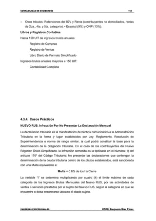 CONTABILIDAD DE SOCIEDADES 164
CARRERAS PROFESIONALES CPCC. Benjamin Díaz Pérez
– Otros tributos: Retenciones del IGV y Renta (contribuyentes no domiciliados, rentas
de 2da., 4ta. y 5ta. categoría). • Essalud (9%) y ONP (13%).
Libros y Registros Contables
Hasta 150 UIT de ingresos brutos anuales:
Registro de Compras
Registro de Ventas
Libro Diario de Formato Simplificado
Ingresos brutos anuales mayores a 150 UIT:
Contabilidad Completa
4.3.4. Casos Prácticos
NUEVO RUS. Infracción Por No Presentar La Declaración Mensual
La declaración tributaria es la manifestación de hechos comunicados a la Administración
Tributaria en la forma y lugar establecidos por Ley, Reglamento, Resolución de
Superintendencia o norma de rango similar, la cual podrá constituir la base para la
determinación de la obligación tributaria. En el caso de los contribuyentes del Nuevo
Régimen Único Simplificado, la infracción cometida es la tipificada en el Numeral 1) del
artículo 176º del Código Tributario: No presentar las declaraciones que contengan la
determinación de la deuda tributaria dentro de los plazos establecidos, está sancionada
con una Multa equivalente a:
Multa = 0.6% de los I o Cierre
La variable “I” se determina multiplicando por cuatro (4) el límite máximo de cada
categoría de los Ingresos Brutos Mensuales del Nuevo RUS, por las actividades de
ventas o servicios prestados por el sujeto del Nuevo RUS, según la categoría en que se
encuentre o deba encontrarse ubicado el citado sujeto.
 