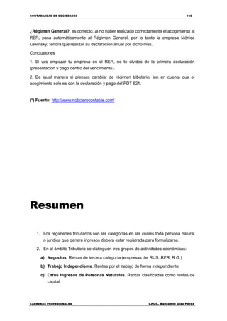 CONTABILIDAD DE SOCIEDADES 168
CARRERAS PROFESIONALES CPCC. Benjamin Díaz Pérez
¿Régimen General?, es correcto, al no haber realizado correctamente el acogimiento al
RER, pasa automáticamente al Régimen General, por lo tanto la empresa Mónica
Lewinsky, tendrá que realizar su declaración anual por dicho mes.
Conclusiones
1. Si vas empezar tu empresa en el RER, no te olvides de la primera declaración
(presentación y pago dentro del vencimiento).
2. De igual manera si piensas cambiar de régimen tributario, ten en cuenta que el
acogimiento solo es con la declaración y pago del PDT 621.
(*) Fuente: http://www.noticierocontable.com/
Resumen
1. Los regímenes tributarios son las categorías en las cuales toda persona natural
o jurídica que genere ingresos deberá estar registrada para formalizarse.
2. En al ámbito Tributario se distinguen tres grupos de actividades económicas:
a) Negocios. Rentas de tercera categoría (empresas del RUS, RER, R.G.)
b) Trabajo Independiente. Rentas por el trabajo de forma independiente
c) Otros Ingresos de Personas Naturales. Rentas clasificadas como rentas de
capital.
 