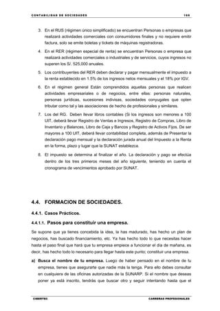 C ONT ABI LID A D D E S OCIE DA D ES 169
CIBERTEC CARRERAS PROFESIONALES
3. En el RUS (régimen único simplificado) se encuentran Personas o empresas que
realizará actividades comerciales con consumidores finales y no requiere emitir
factura, solo se emite boletas y tickets de máquinas registradoras.
4. En el RER (régimen especial de renta) se encuentran Personas o empresa que
realizará actividades comerciales o industriales y de servicios, cuyos ingresos no
superen los S/. 525,000 anuales.
5. Los contribuyentes del RER deben declarar y pagar mensualmente el impuesto a
la renta establecido en 1.5% de los ingresos netos mensuales y el 18% por IGV.
6. En el régimen general Están comprendidos aquellas personas que realicen
actividades empresariales o de negocios, entre ellas: personas naturales,
personas jurídicas, sucesiones indivisas, sociedades conyugales que opten
tributar como tal y las asociaciones de hecho de profesionales y similares.
7. Los del RG. Deben llevar libros contables (Si los ingresos son menores a 100
UIT, deberá llevar Registro de Ventas e Ingresos, Registro de Compras, Libro de
Inventario y Balances, Libro de Caja y Bancos y Registro de Activos Fijos. De ser
mayores a 100 UIT, deberá llevar contabilidad completa, además de Presentar la
declaración pago mensual y la declaración jurada anual del Impuesto a la Renta
en la forma, plazo y lugar que la SUNAT establezca.
8. El impuesto se determina al finalizar el año. La declaración y pago se efectúa
dentro de los tres primeros meses del año siguiente, teniendo en cuenta el
cronograma de vencimientos aprobado por SUNAT.
4.4. FORMACION DE SOCIEDADES.
4.4.1. Casos Prácticos.
4.4.1.1. Pasos para constituir una empresa.
Se supone que ya tienes concebida la idea, la has madurado, has hecho un plan de
negocios, has buscado financiamiento, etc. Ya has hecho todo lo que necesitas hacer
hasta el paso final que hará que tu empresa empiece a funcionar el día de mañana, es
decir, has hecho todo lo necesario para llegar hasta este punto; constituir una empresa.
a) Busca el nombre de tu empresa. Luego de haber pensado en el nombre de tu
empresa, tienes que asegurarte que nadie más la tenga. Para ello debes consultar
en cualquiera de las oficinas autorizadas de la SUNARP. Si el nombre que deseas
poner ya está inscrito, tendrás que buscar otro y seguir intentando hasta que el
 
