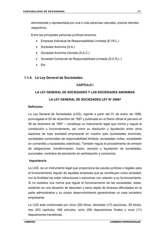 C ONT ABI LID A D D E S OCIE DA D ES 17
CIBERTEC CARRERAS PROFESIONALES
administrada y representada por una o más personas naturales, previos trámites
respectivos.
Entre las principales personas jurídicas tenemos:
 Empresa Individual de Responsabilidad Limitada (E.I.R.L.)
 Sociedad Anónima (S.A.)
 Sociedad Anónima Cerrada (S.A.C.)
 Sociedad Comercial de Responsabilidad Limitada (S.C.R.L.)
 Etc.
1.1.4. La Ley General de Sociedades.
CAPÍTULO I
LA LEY GENERAL DE SOCIEDADES Y LAS SOCIEDADES ANONIMAS
LA LEY GENERAL DE SOCIEDADES LEY Nº 26887
Definición
La Ley General de Sociedades (LGS), vigente a partir del 01 de enero de 1998,
promulgada el 05 de diciembre de 1997 y publicada en el Diario oficial el peruano el
09 de diciembre de 1997 – constituye un instrumento legal que norma y regula la
constitución y funcionamiento, así como su disolución y liquidación entre otros
aspectos de toda sociedad empresarial en nuestro país (sociedades anónimas,
sociedades comerciales de responsabilidad limitada, sociedades civiles, sociedades
en comandita y sociedades colectivas). También regula el procedimiento de emisión
de obligaciones, transformación, fusión, escisión y liquidación de sociedades,
sucursales, contratos de asociación en participación y consorcios.
Importancia
La LGS es un instrumento legal que proporciona las pautas jurídicas o legales para
el funcionamiento regular de aquellas empresas que se constituyen como sociedad,
con la finalidad de evitar infracciones o sanciones con relación a su funcionamiento.
Si no existiera una norma que regule el funcionamiento de las sociedades, éstas,
existirían en una situación de desorden y sería objeto de diversas dificultades en la
parte administrativa y su propio desenvolvimiento generándose un caos societario
empresarial.
La LGS está conformada por cinco (05) libros, diecisiete (17) secciones, 29 títulos,
tres (03) capítulos, 448 artículos, ocho (08) disposiciones finales y once (11)
disposiciones transitorias.
 